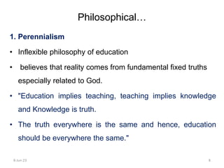 1. Perennialism
• Inflexible philosophy of education
• believes that reality comes from fundamental fixed truths
especially related to God.
• "Education implies teaching, teaching implies knowledge
and Knowledge is truth.
• The truth everywhere is the same and hence, education
should be everywhere the same."
Philosophical…
8-Jun-23 8
 