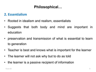 2. Essentialism
• Rooted in idealism and realism, essentialists
• Suggests that both body and mind are important in
education
• preservation and transmission of what is essential to learn
to generation
• Teacher is best and knows what is important for the learner
• The learner will not ask why but to do as told
• the learner is a passive recipient of information
Philosophical…
8-Jun-23 9
 