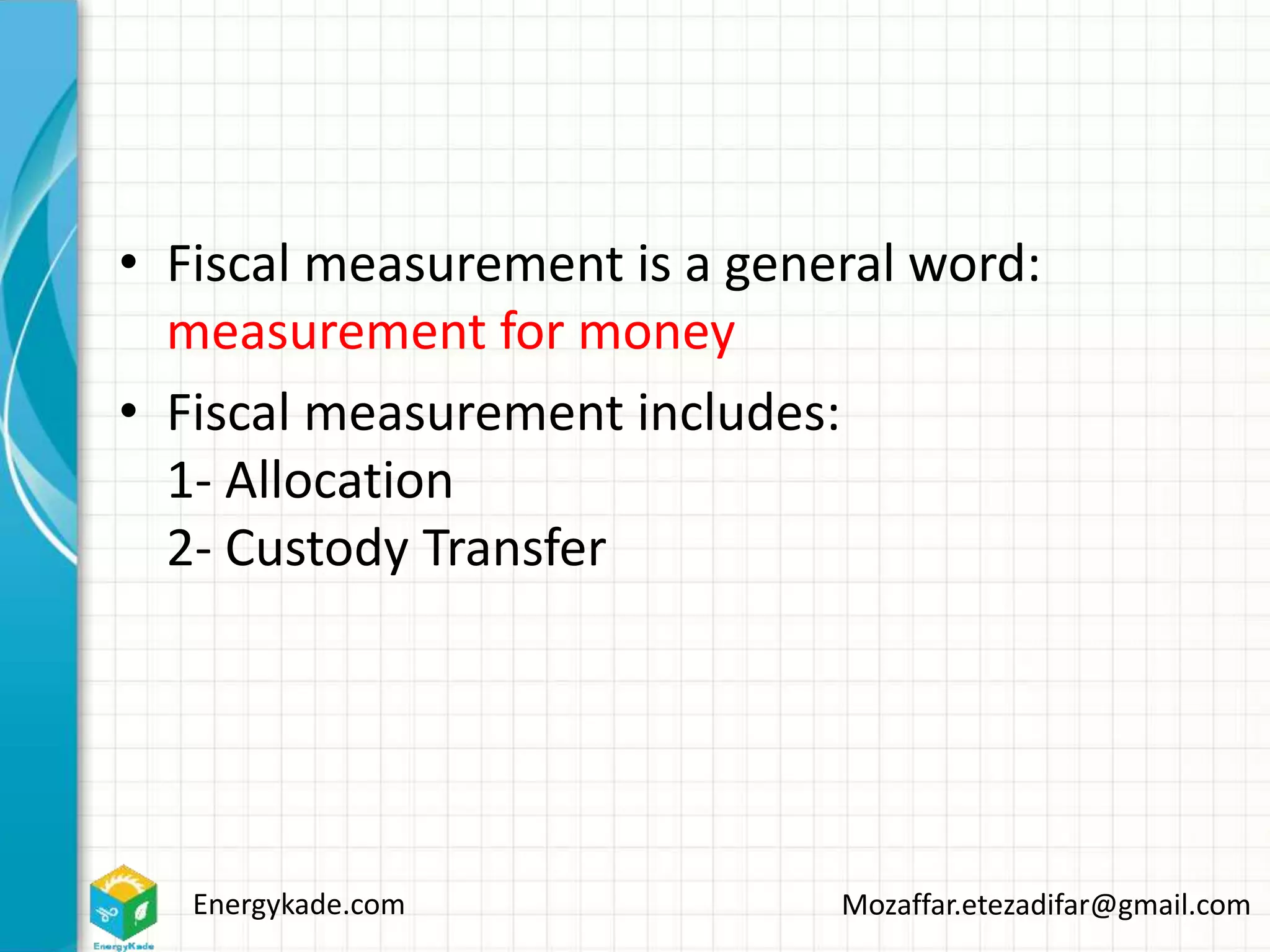 Energykade.com Mozaffar.etezadifar@gmail.com
• Fiscal measurement is a general word:
measurement for money
• Fiscal measurement includes:
1- Allocation
2- Custody Transfer
 