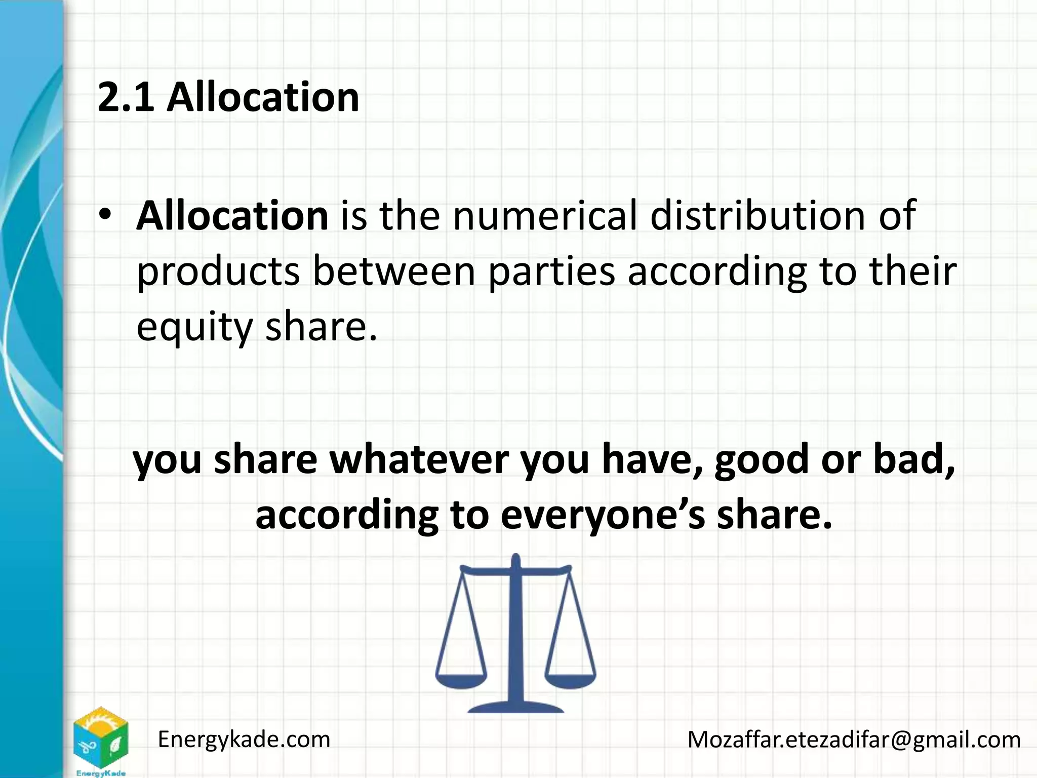 Energykade.com Mozaffar.etezadifar@gmail.com
2.1 Allocation
• Allocation is the numerical distribution of
products between parties according to their
equity share.
you share whatever you have, good or bad,
according to everyone’s share.
 