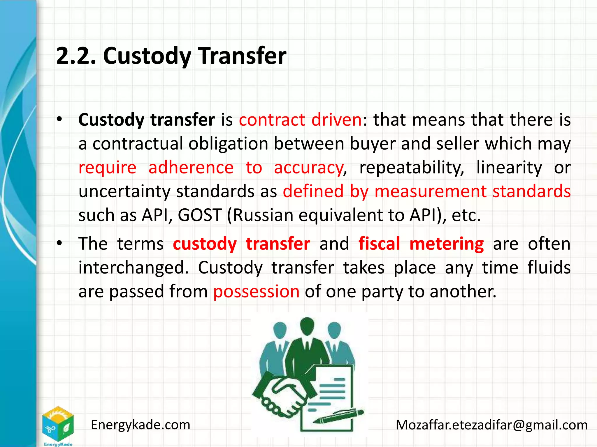 Energykade.com Mozaffar.etezadifar@gmail.com
2.2. Custody Transfer
• Custody transfer is contract driven: that means that there is
a contractual obligation between buyer and seller which may
require adherence to accuracy, repeatability, linearity or
uncertainty standards as defined by measurement standards
such as API, GOST (Russian equivalent to API), etc.
• The terms custody transfer and fiscal metering are often
interchanged. Custody transfer takes place any time fluids
are passed from possession of one party to another.
 