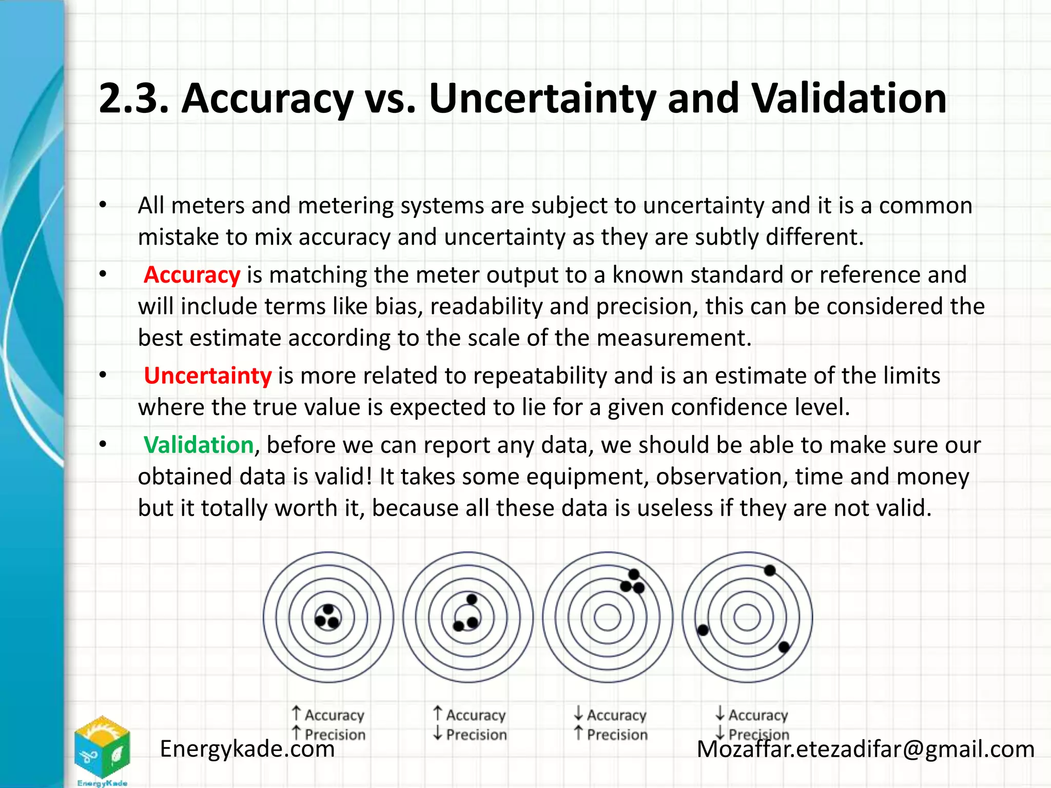 Energykade.com Mozaffar.etezadifar@gmail.com
2.3. Accuracy vs. Uncertainty and Validation
• All meters and metering systems are subject to uncertainty and it is a common
mistake to mix accuracy and uncertainty as they are subtly different.
• Accuracy is matching the meter output to a known standard or reference and
will include terms like bias, readability and precision, this can be considered the
best estimate according to the scale of the measurement.
• Uncertainty is more related to repeatability and is an estimate of the limits
where the true value is expected to lie for a given confidence level.
• Validation, before we can report any data, we should be able to make sure our
obtained data is valid! It takes some equipment, observation, time and money
but it totally worth it, because all these data is useless if they are not valid.
 