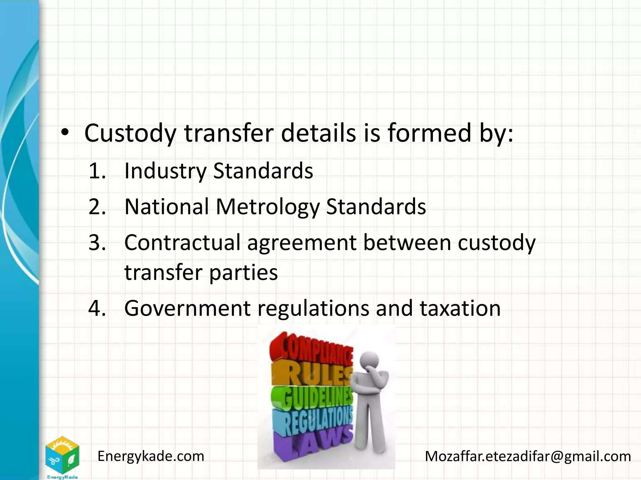 Energykade.com Mozaffar.etezadifar@gmail.com
• Custody transfer details is formed by:
1. Industry Standards
2. National Metrology Standards
3. Contractual agreement between custody
transfer parties
4. Government regulations and taxation
 