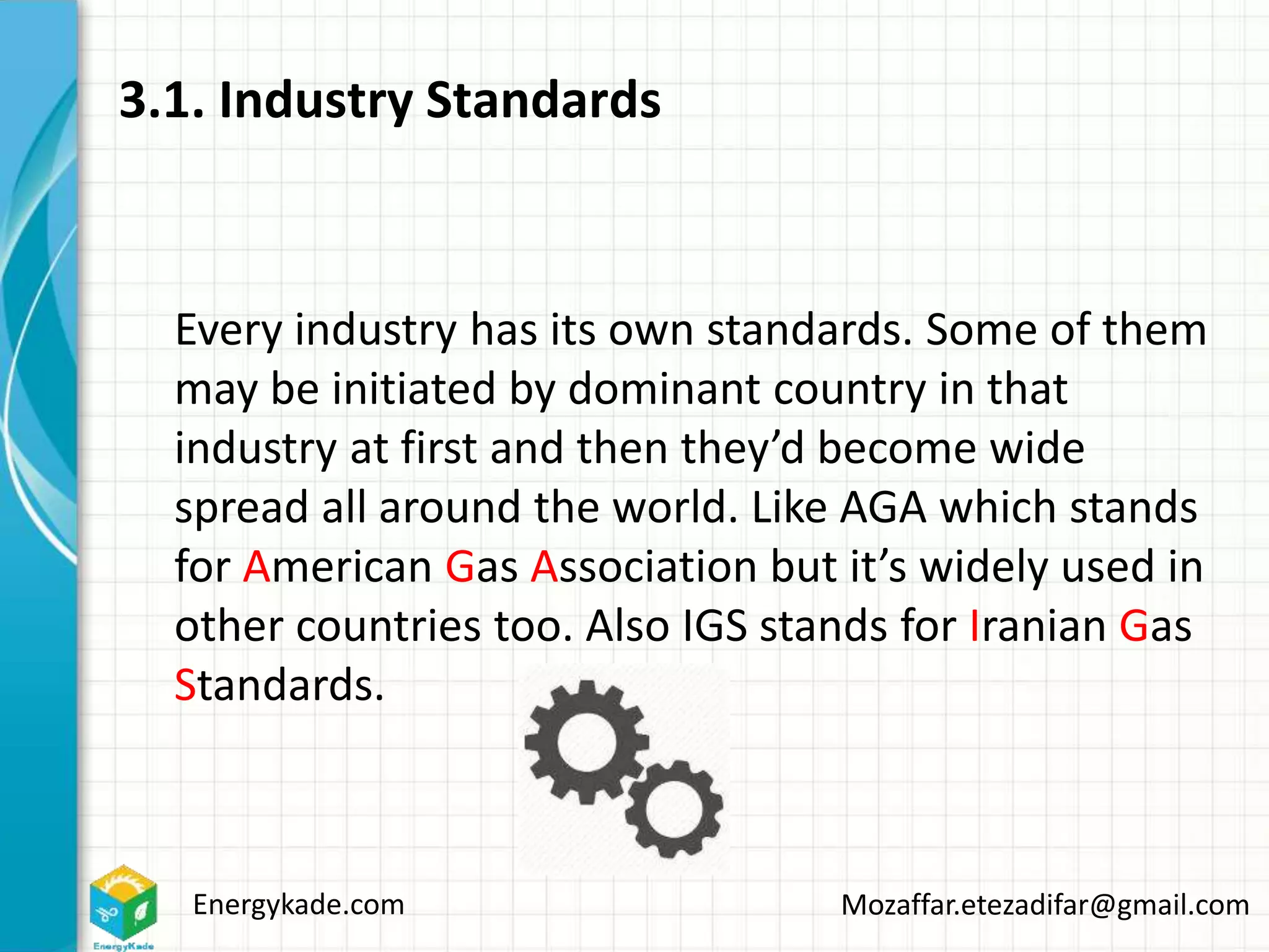 Energykade.com Mozaffar.etezadifar@gmail.com
3.1. Industry Standards
Every industry has its own standards. Some of them
may be initiated by dominant country in that
industry at first and then they’d become wide
spread all around the world. Like AGA which stands
for American Gas Association but it’s widely used in
other countries too. Also IGS stands for Iranian Gas
Standards.
 