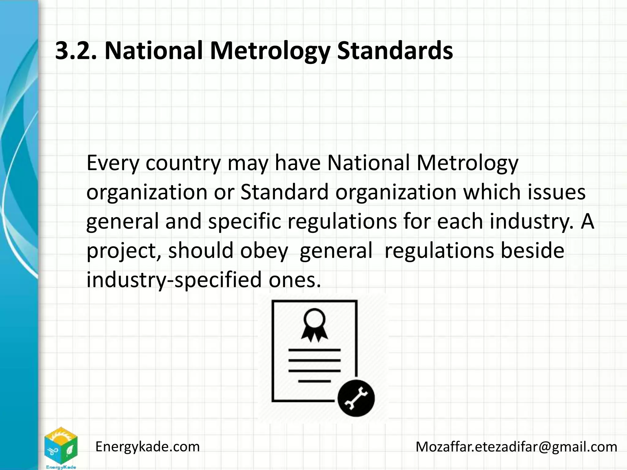Energykade.com Mozaffar.etezadifar@gmail.com
3.2. National Metrology Standards
Every country may have National Metrology
organization or Standard organization which issues
general and specific regulations for each industry. A
project, should obey general regulations beside
industry-specified ones.
 