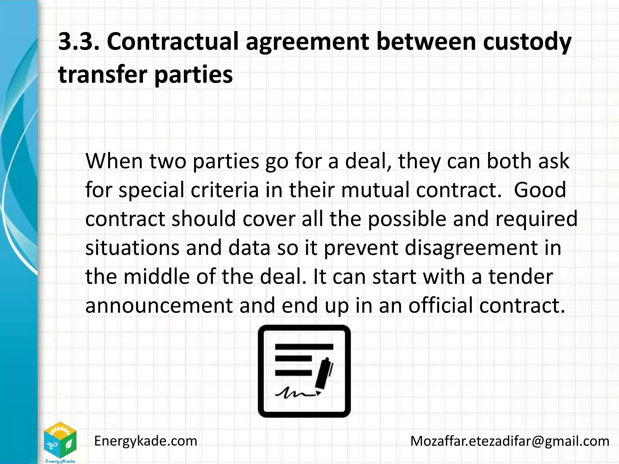 Energykade.com Mozaffar.etezadifar@gmail.com
3.3. Contractual agreement between custody
transfer parties
When two parties go for a deal, they can both ask
for special criteria in their mutual contract. Good
contract should cover all the possible and required
situations and data so it prevent disagreement in
the middle of the deal. It can start with a tender
announcement and end up in an official contract.
 
