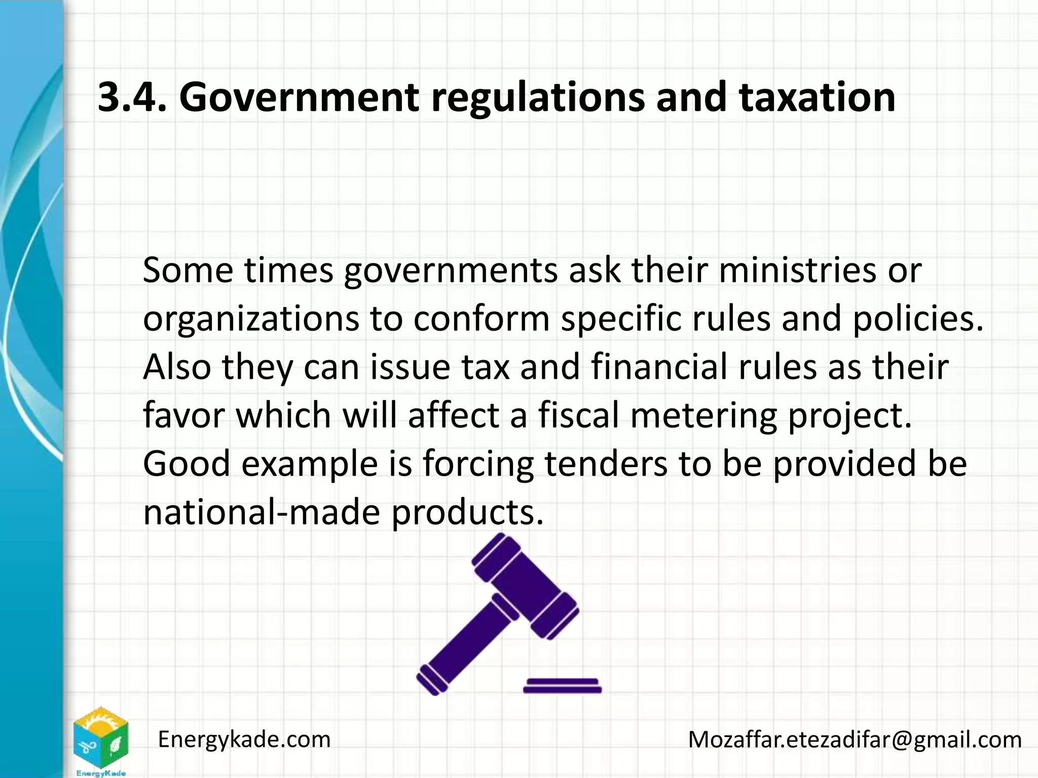 Energykade.com Mozaffar.etezadifar@gmail.com
3.4. Government regulations and taxation
Some times governments ask their ministries or
organizations to conform specific rules and policies.
Also they can issue tax and financial rules as their
favor which will affect a fiscal metering project.
Good example is forcing tenders to be provided be
national-made products.
 