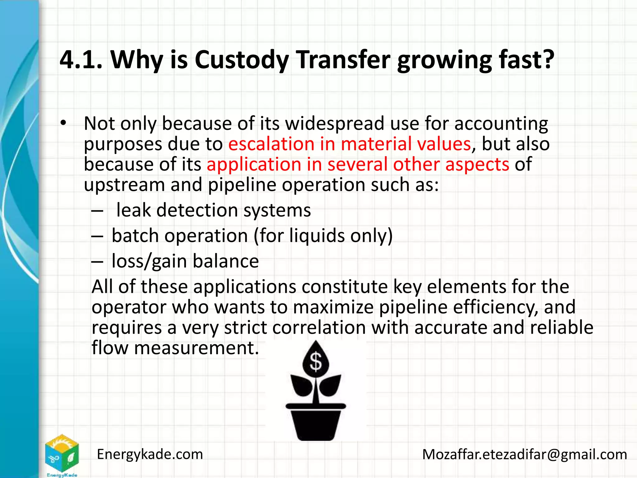 Energykade.com Mozaffar.etezadifar@gmail.com
4.1. Why is Custody Transfer growing fast?
• Not only because of its widespread use for accounting
purposes due to escalation in material values, but also
because of its application in several other aspects of
upstream and pipeline operation such as:
– leak detection systems
– batch operation (for liquids only)
– loss/gain balance
All of these applications constitute key elements for the
operator who wants to maximize pipeline efficiency, and
requires a very strict correlation with accurate and reliable
flow measurement.
 