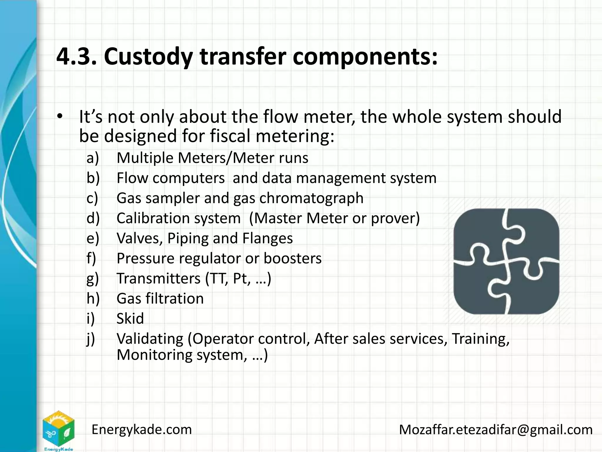 Energykade.com Mozaffar.etezadifar@gmail.com
4.3. Custody transfer components:
• It’s not only about the flow meter, the whole system should
be designed for fiscal metering:
a) Multiple Meters/Meter runs
b) Flow computers and data management system
c) Gas sampler and gas chromatograph
d) Calibration system (Master Meter or prover)
e) Valves, Piping and Flanges
f) Pressure regulator or boosters
g) Transmitters (TT, Pt, …)
h) Gas filtration
i) Skid
j) Validating (Operator control, After sales services, Training,
Monitoring system, …)
 