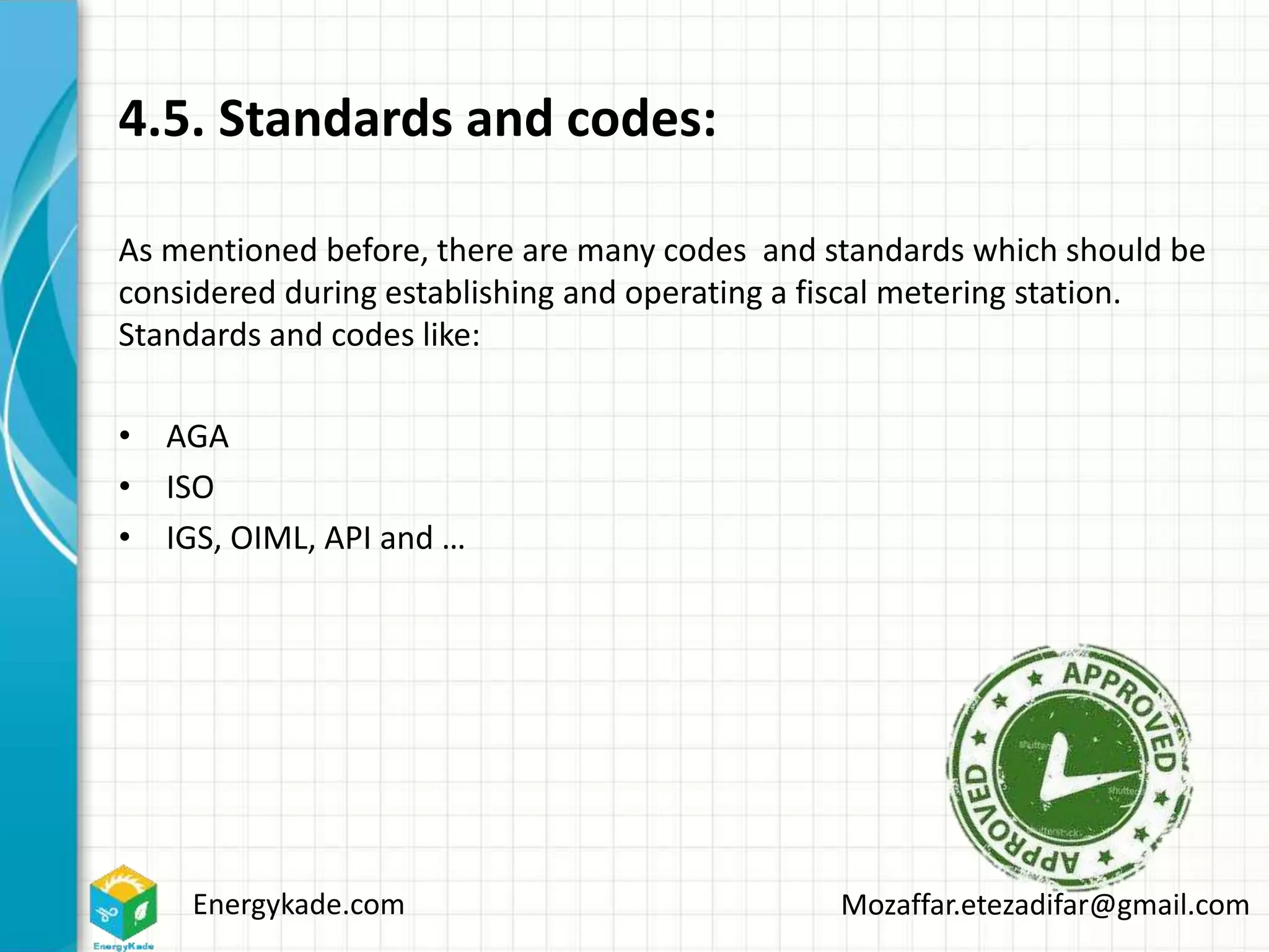 Energykade.com Mozaffar.etezadifar@gmail.com
4.5. Standards and codes:
As mentioned before, there are many codes and standards which should be
considered during establishing and operating a fiscal metering station.
Standards and codes like:
• AGA
• ISO
• IGS, OIML, API and …
 
