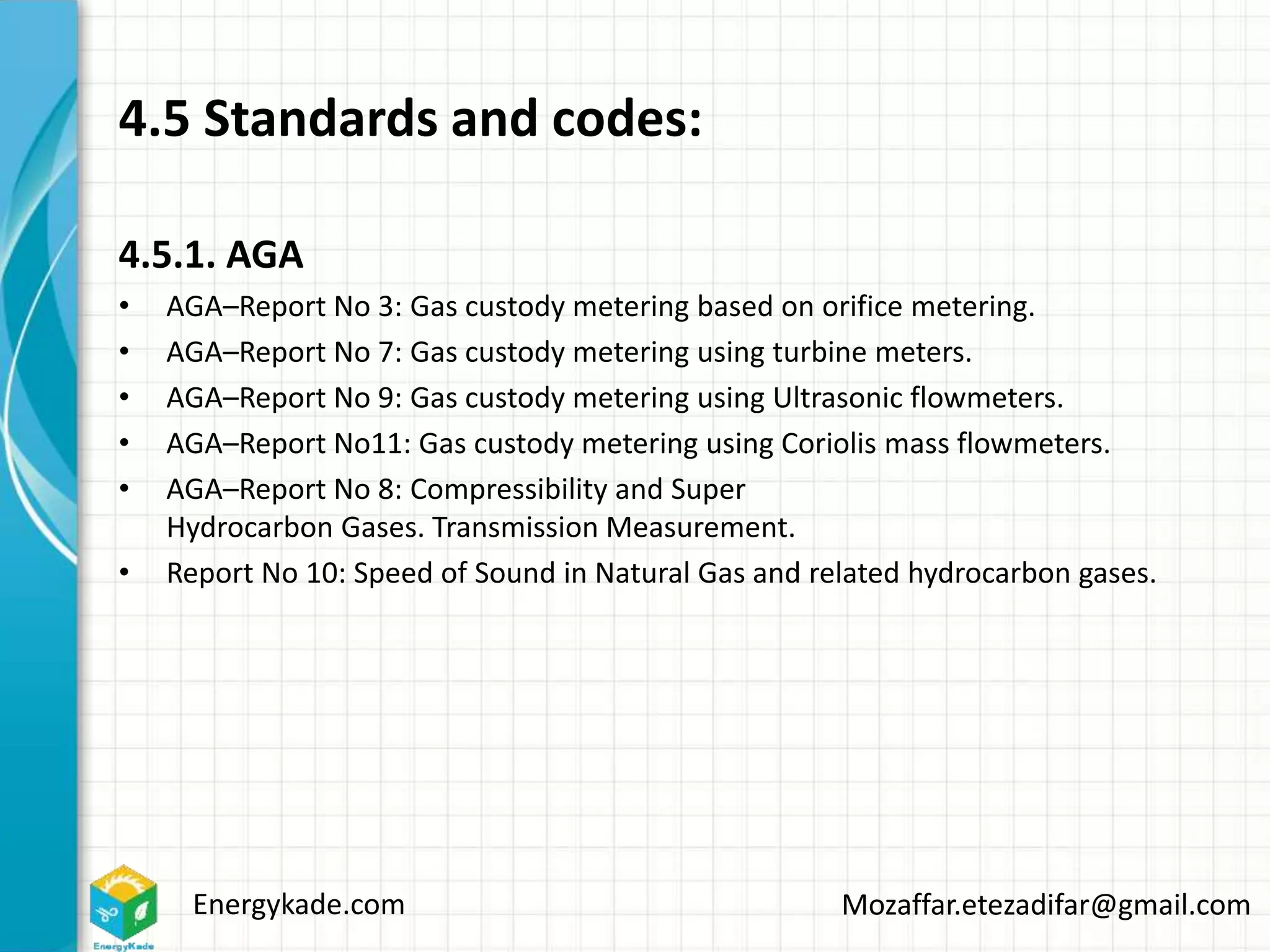 Energykade.com Mozaffar.etezadifar@gmail.com
4.5 Standards and codes:
4.5.1. AGA
• AGA–Report No 3: Gas custody metering based on orifice metering.
• AGA–Report No 7: Gas custody metering using turbine meters.
• AGA–Report No 9: Gas custody metering using Ultrasonic flowmeters.
• AGA–Report No11: Gas custody metering using Coriolis mass flowmeters.
• AGA–Report No 8: Compressibility and Super
Hydrocarbon Gases. Transmission Measurement.
• Report No 10: Speed of Sound in Natural Gas and related hydrocarbon gases.
 