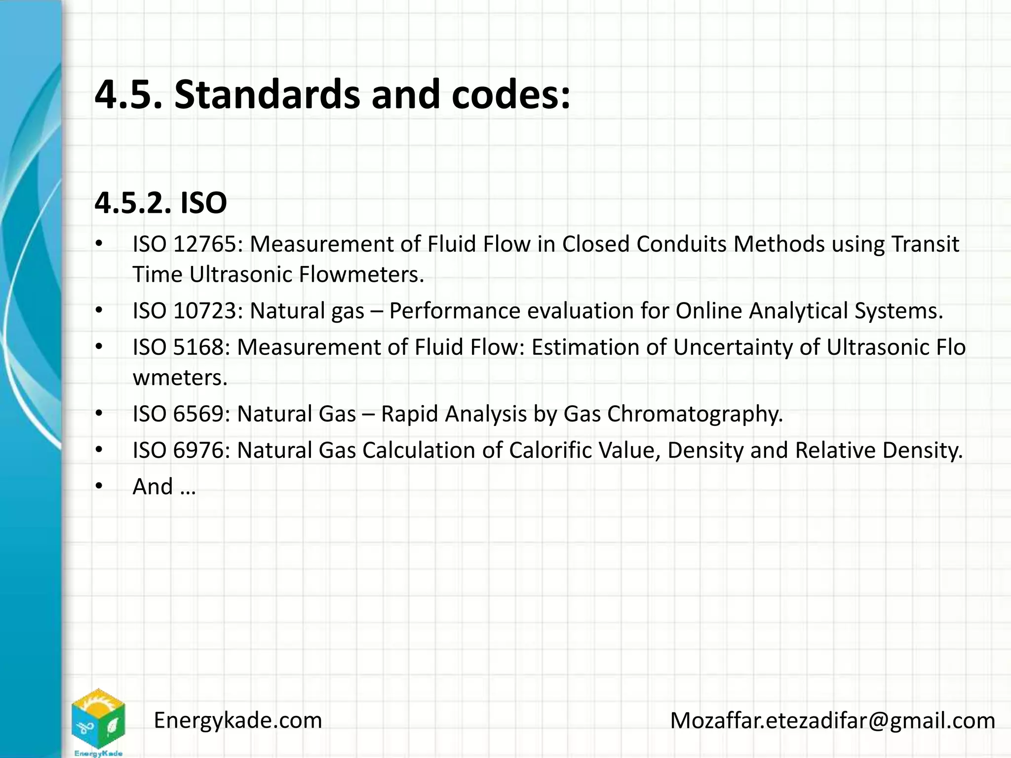 Energykade.com Mozaffar.etezadifar@gmail.com
4.5. Standards and codes:
4.5.2. ISO
• ISO 12765: Measurement of Fluid Flow in Closed Conduits Methods using Transit
Time Ultrasonic Flowmeters.
• ISO 10723: Natural gas – Performance evaluation for Online Analytical Systems.
• ISO 5168: Measurement of Fluid Flow: Estimation of Uncertainty of Ultrasonic Flo
wmeters.
• ISO 6569: Natural Gas – Rapid Analysis by Gas Chromatography.
• ISO 6976: Natural Gas Calculation of Calorific Value, Density and Relative Density.
• And …
 