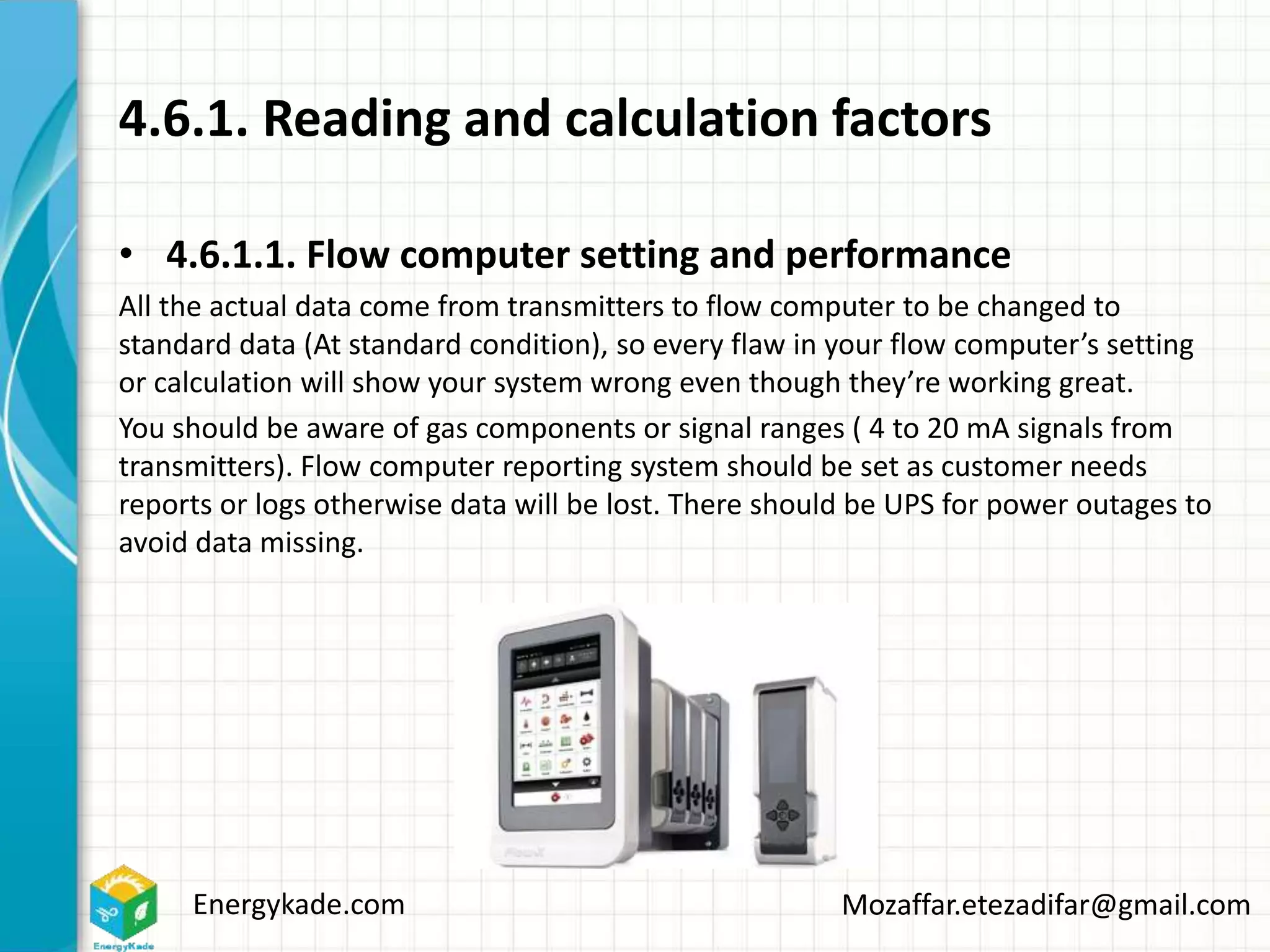 Energykade.com Mozaffar.etezadifar@gmail.com
4.6.1. Reading and calculation factors
• 4.6.1.1. Flow computer setting and performance
All the actual data come from transmitters to flow computer to be changed to
standard data (At standard condition), so every flaw in your flow computer’s setting
or calculation will show your system wrong even though they’re working great.
You should be aware of gas components or signal ranges ( 4 to 20 mA signals from
transmitters). Flow computer reporting system should be set as customer needs
reports or logs otherwise data will be lost. There should be UPS for power outages to
avoid data missing.
 