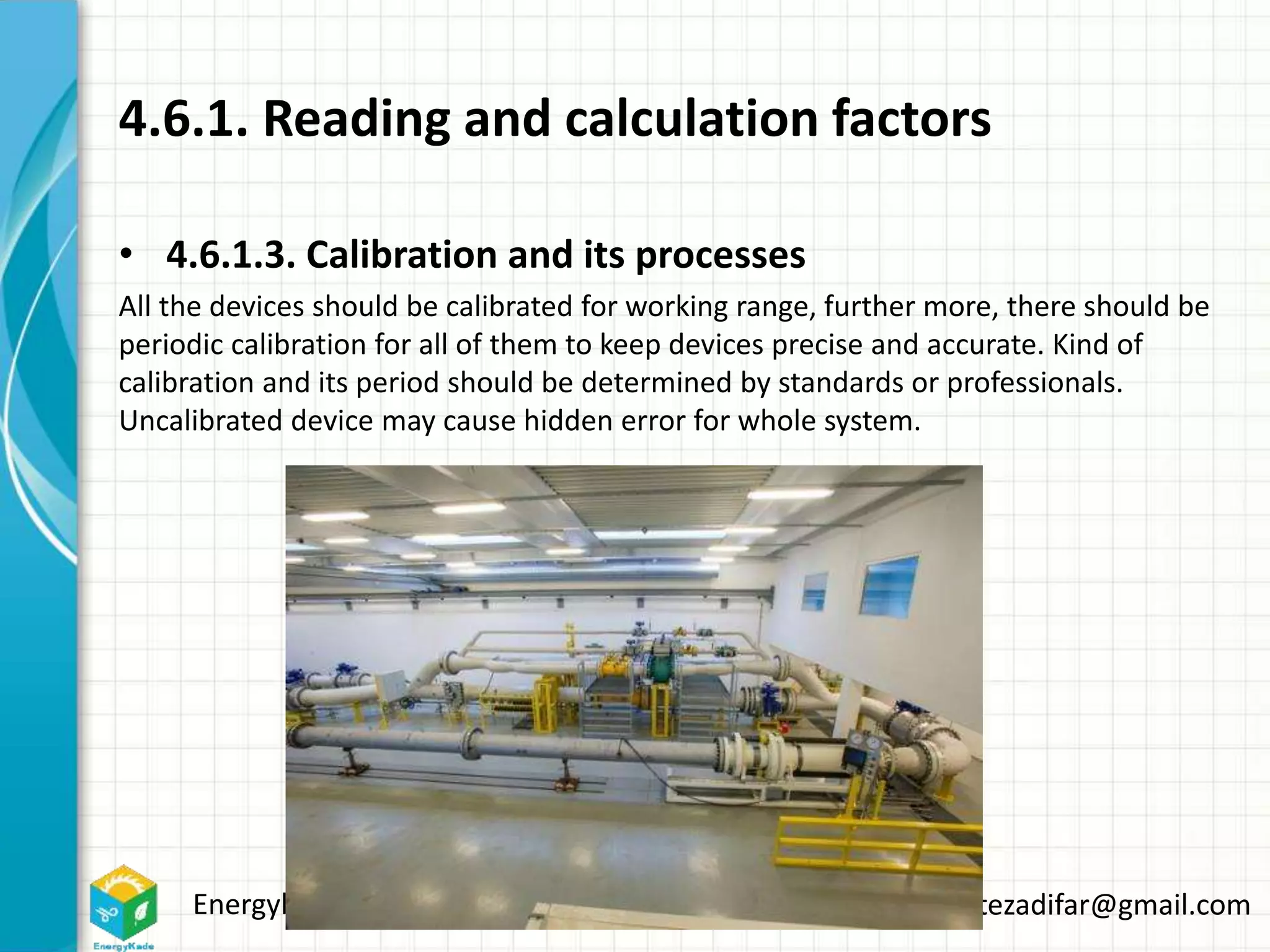Energykade.com Mozaffar.etezadifar@gmail.com
4.6.1. Reading and calculation factors
• 4.6.1.3. Calibration and its processes
All the devices should be calibrated for working range, further more, there should be
periodic calibration for all of them to keep devices precise and accurate. Kind of
calibration and its period should be determined by standards or professionals.
Uncalibrated device may cause hidden error for whole system.
 