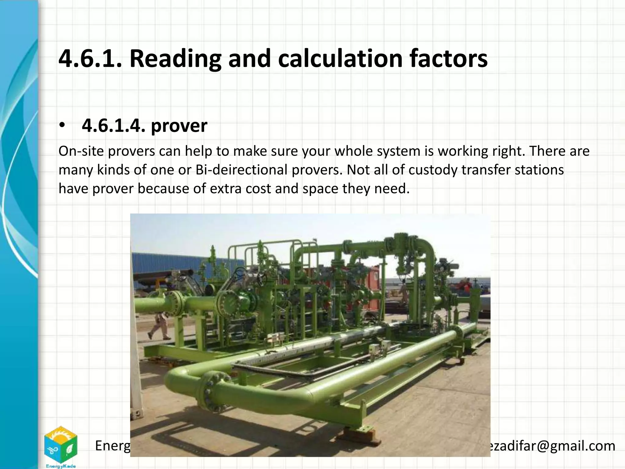 Energykade.com Mozaffar.etezadifar@gmail.com
4.6.1. Reading and calculation factors
• 4.6.1.4. prover
On-site provers can help to make sure your whole system is working right. There are
many kinds of one or Bi-deirectional provers. Not all of custody transfer stations
have prover because of extra cost and space they need.
 