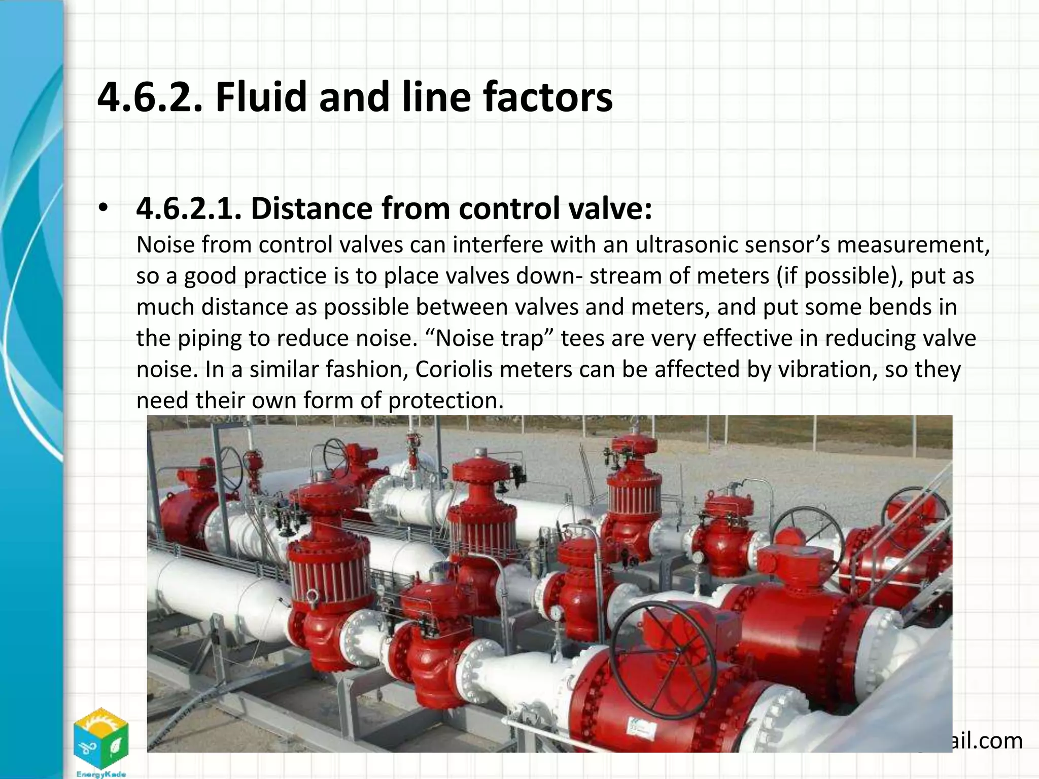 Energykade.com Mozaffar.etezadifar@gmail.com
4.6.2. Fluid and line factors
• 4.6.2.1. Distance from control valve:
Noise from control valves can interfere with an ultrasonic sensor’s measurement,
so a good practice is to place valves down- stream of meters (if possible), put as
much distance as possible between valves and meters, and put some bends in
the piping to reduce noise. “Noise trap” tees are very effective in reducing valve
noise. In a similar fashion, Coriolis meters can be affected by vibration, so they
need their own form of protection.
 