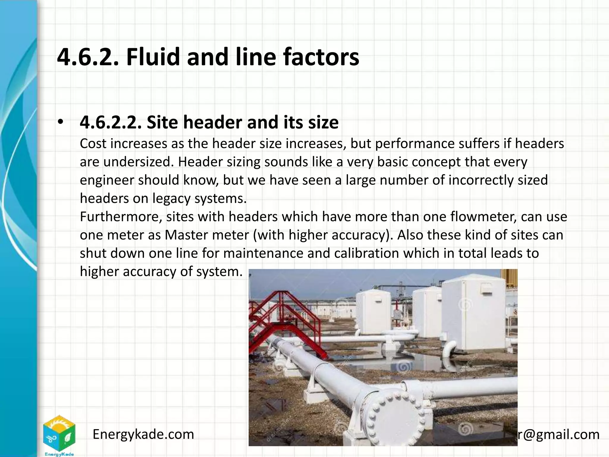 Energykade.com Mozaffar.etezadifar@gmail.com
4.6.2. Fluid and line factors
• 4.6.2.2. Site header and its size
Cost increases as the header size increases, but performance suffers if headers
are undersized. Header sizing sounds like a very basic concept that every
engineer should know, but we have seen a large number of incorrectly sized
headers on legacy systems.
Furthermore, sites with headers which have more than one flowmeter, can use
one meter as Master meter (with higher accuracy). Also these kind of sites can
shut down one line for maintenance and calibration which in total leads to
higher accuracy of system.
 