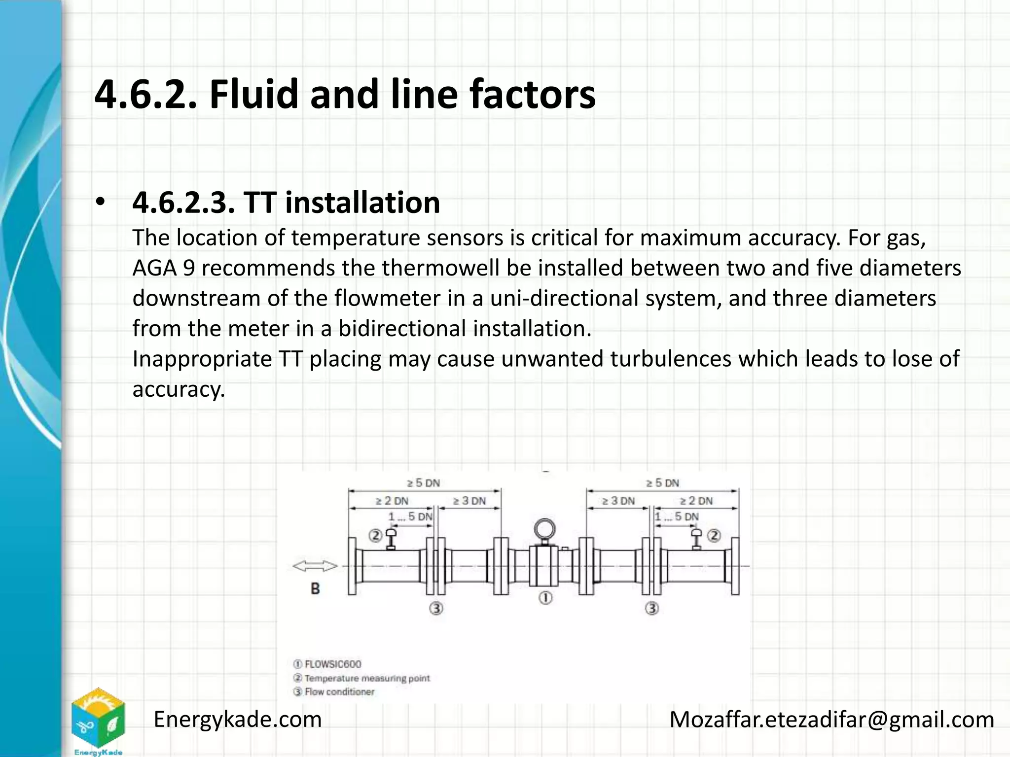 Energykade.com Mozaffar.etezadifar@gmail.com
4.6.2. Fluid and line factors
• 4.6.2.3. TT installation
The location of temperature sensors is critical for maximum accuracy. For gas,
AGA 9 recommends the thermowell be installed between two and five diameters
downstream of the flowmeter in a uni-directional system, and three diameters
from the meter in a bidirectional installation.
Inappropriate TT placing may cause unwanted turbulences which leads to lose of
accuracy.
 