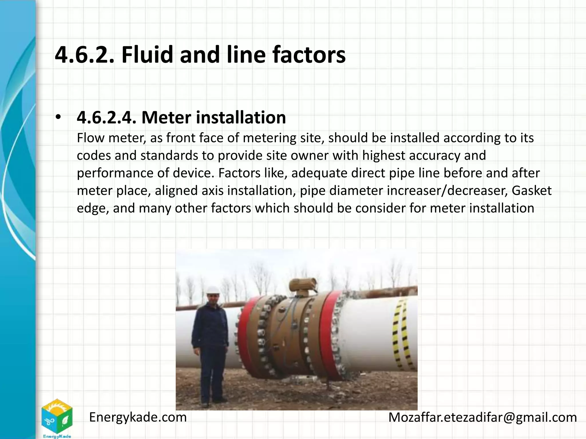 Energykade.com Mozaffar.etezadifar@gmail.com
4.6.2. Fluid and line factors
• 4.6.2.4. Meter installation
Flow meter, as front face of metering site, should be installed according to its
codes and standards to provide site owner with highest accuracy and
performance of device. Factors like, adequate direct pipe line before and after
meter place, aligned axis installation, pipe diameter increaser/decreaser, Gasket
edge, and many other factors which should be consider for meter installation
 
