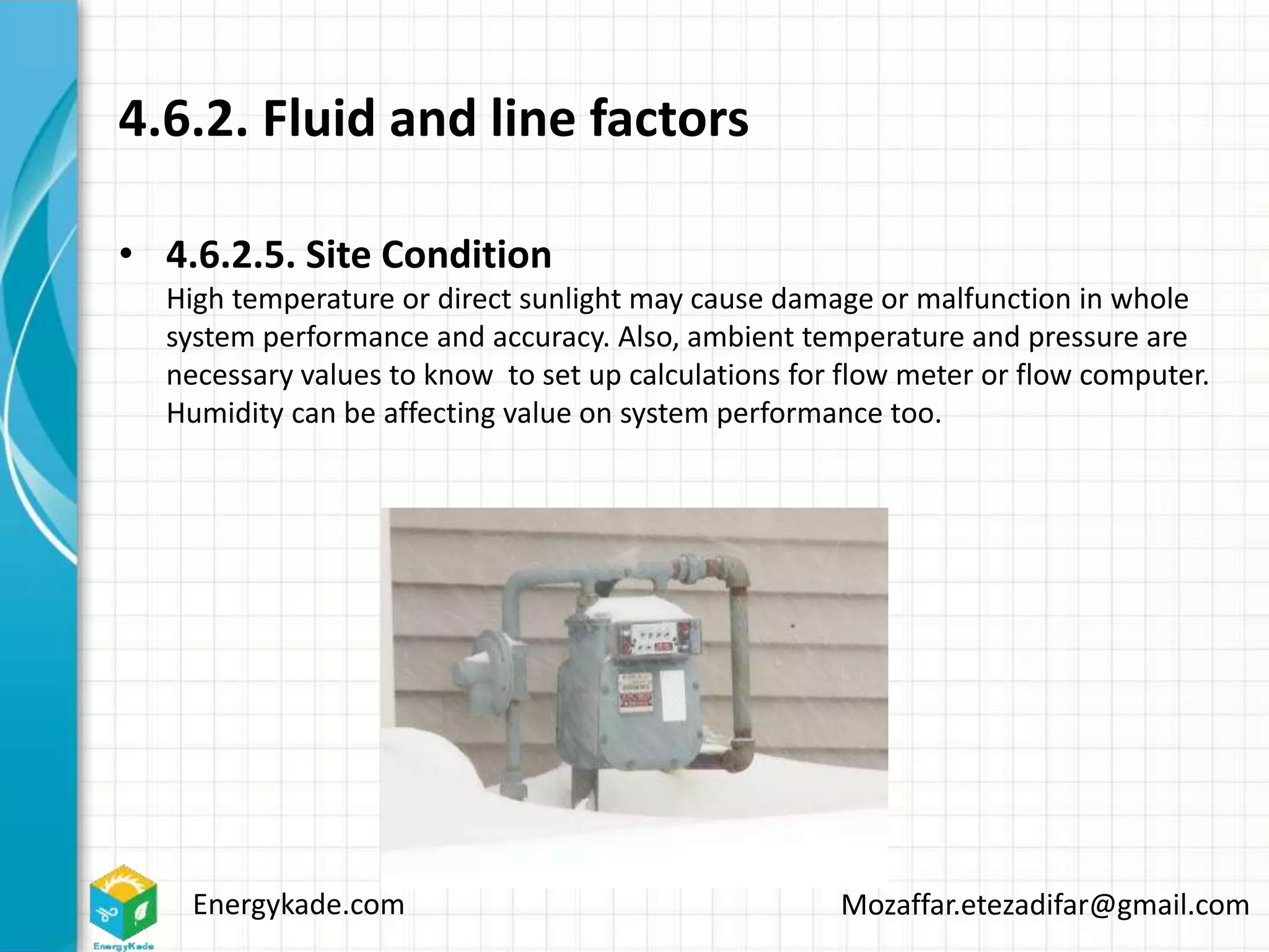 Energykade.com Mozaffar.etezadifar@gmail.com
4.6.2. Fluid and line factors
• 4.6.2.5. Site Condition
High temperature or direct sunlight may cause damage or malfunction in whole
system performance and accuracy. Also, ambient temperature and pressure are
necessary values to know to set up calculations for flow meter or flow computer.
Humidity can be affecting value on system performance too.
 