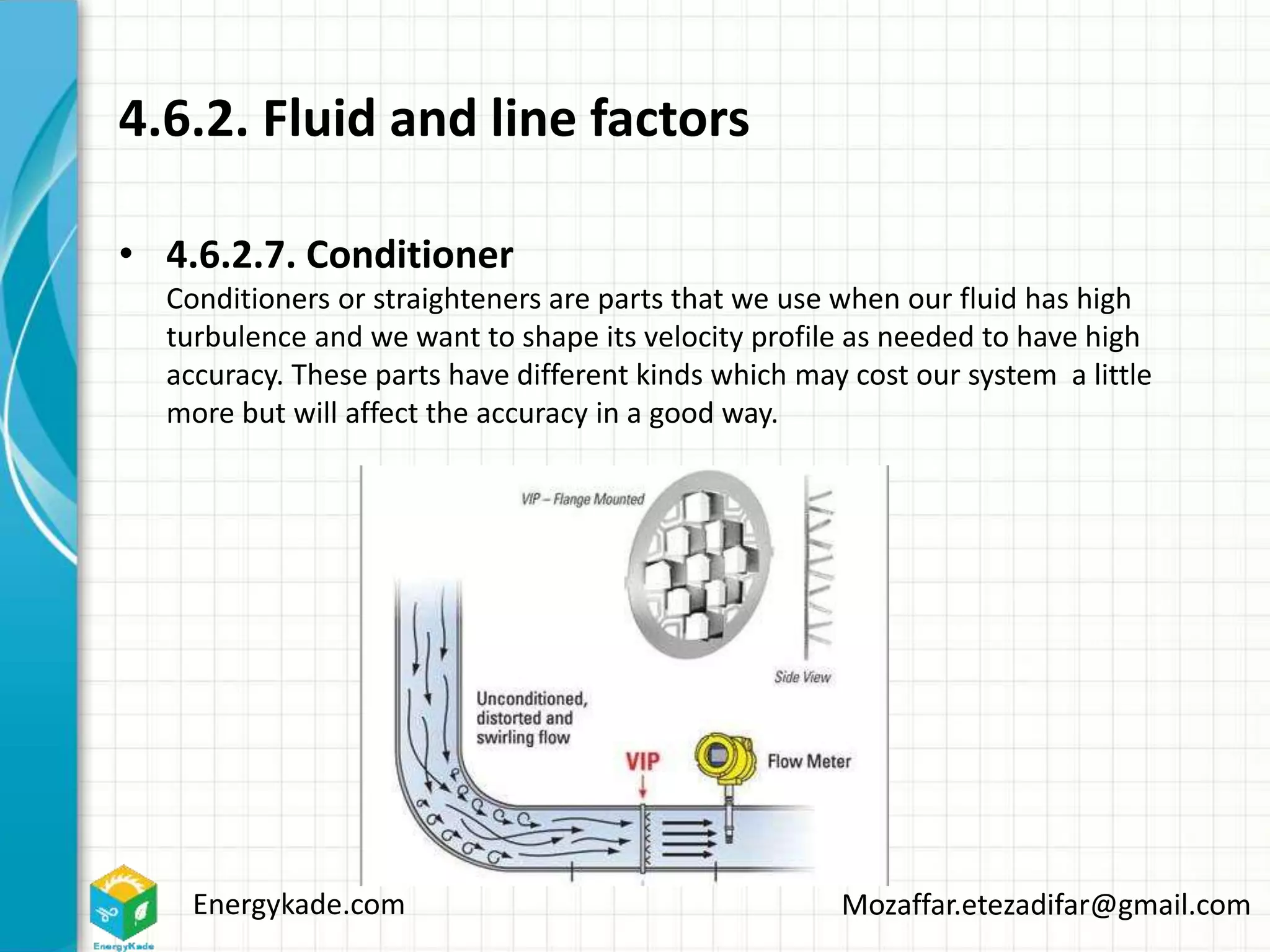 Energykade.com Mozaffar.etezadifar@gmail.com
4.6.2. Fluid and line factors
• 4.6.2.7. Conditioner
Conditioners or straighteners are parts that we use when our fluid has high
turbulence and we want to shape its velocity profile as needed to have high
accuracy. These parts have different kinds which may cost our system a little
more but will affect the accuracy in a good way.
 