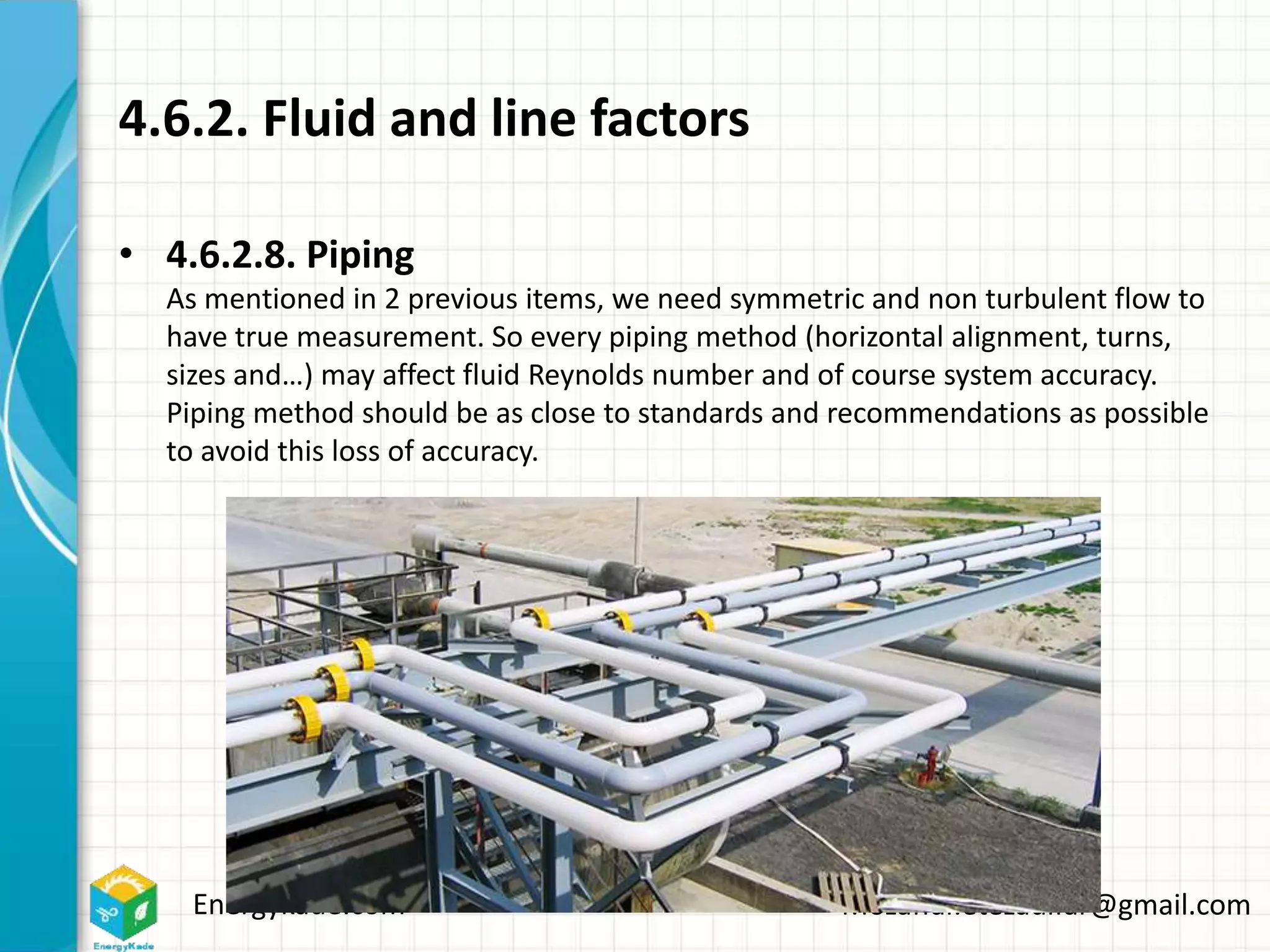 Energykade.com Mozaffar.etezadifar@gmail.com
4.6.2. Fluid and line factors
• 4.6.2.8. Piping
As mentioned in 2 previous items, we need symmetric and non turbulent flow to
have true measurement. So every piping method (horizontal alignment, turns,
sizes and…) may affect fluid Reynolds number and of course system accuracy.
Piping method should be as close to standards and recommendations as possible
to avoid this loss of accuracy.
 