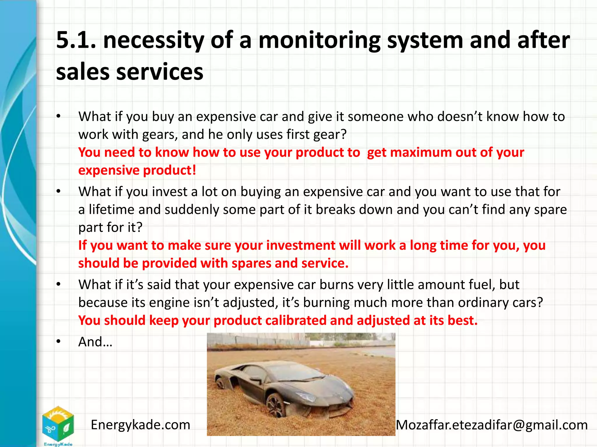Energykade.com Mozaffar.etezadifar@gmail.com
5.1. necessity of a monitoring system and after
sales services
• What if you buy an expensive car and give it someone who doesn’t know how to
work with gears, and he only uses first gear?
You need to know how to use your product to get maximum out of your
expensive product!
• What if you invest a lot on buying an expensive car and you want to use that for
a lifetime and suddenly some part of it breaks down and you can’t find any spare
part for it?
If you want to make sure your investment will work a long time for you, you
should be provided with spares and service.
• What if it’s said that your expensive car burns very little amount fuel, but
because its engine isn’t adjusted, it’s burning much more than ordinary cars?
You should keep your product calibrated and adjusted at its best.
• And…
 
