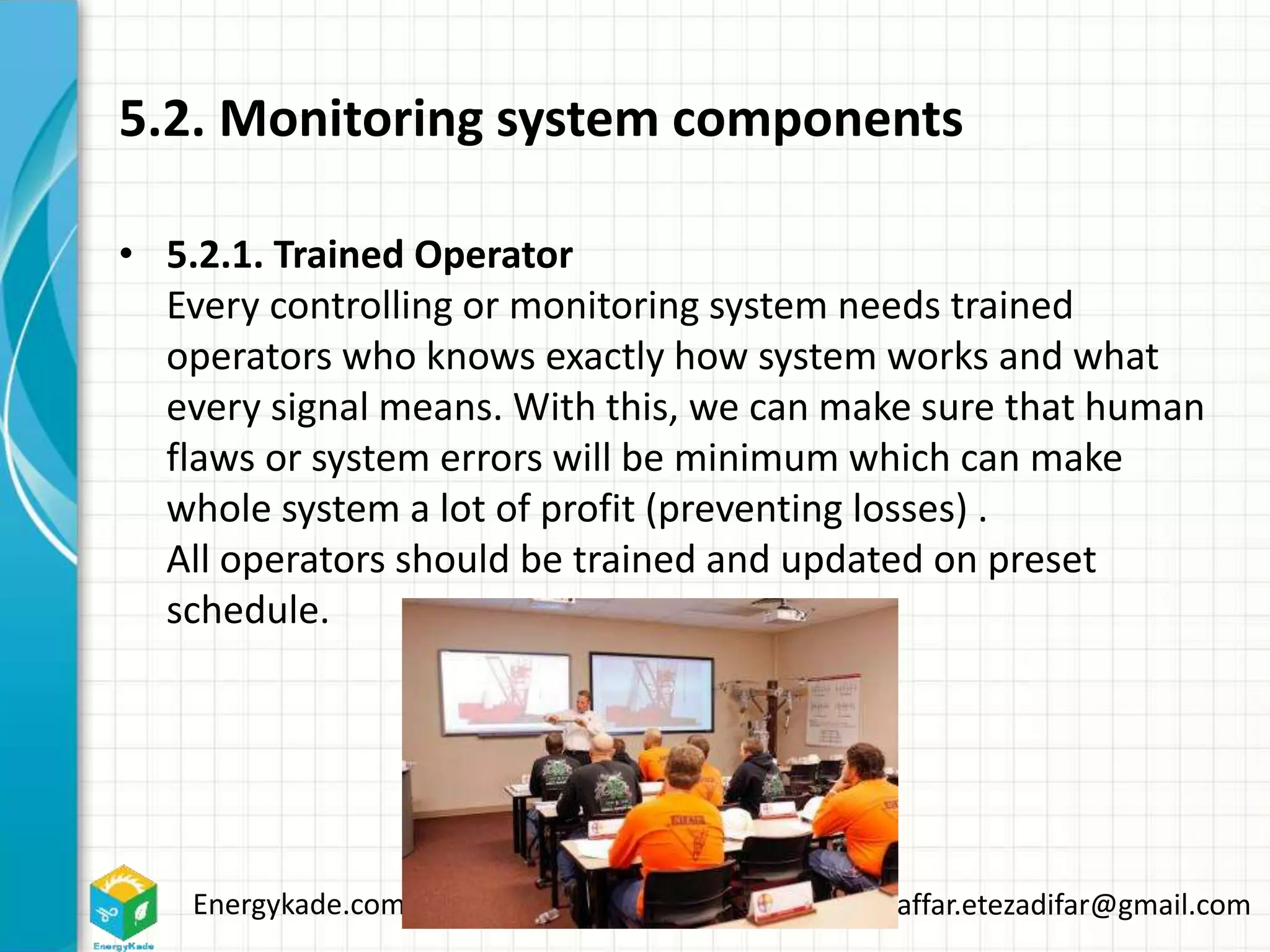Energykade.com Mozaffar.etezadifar@gmail.com
5.2. Monitoring system components
• 5.2.1. Trained Operator
Every controlling or monitoring system needs trained
operators who knows exactly how system works and what
every signal means. With this, we can make sure that human
flaws or system errors will be minimum which can make
whole system a lot of profit (preventing losses) .
All operators should be trained and updated on preset
schedule.
 