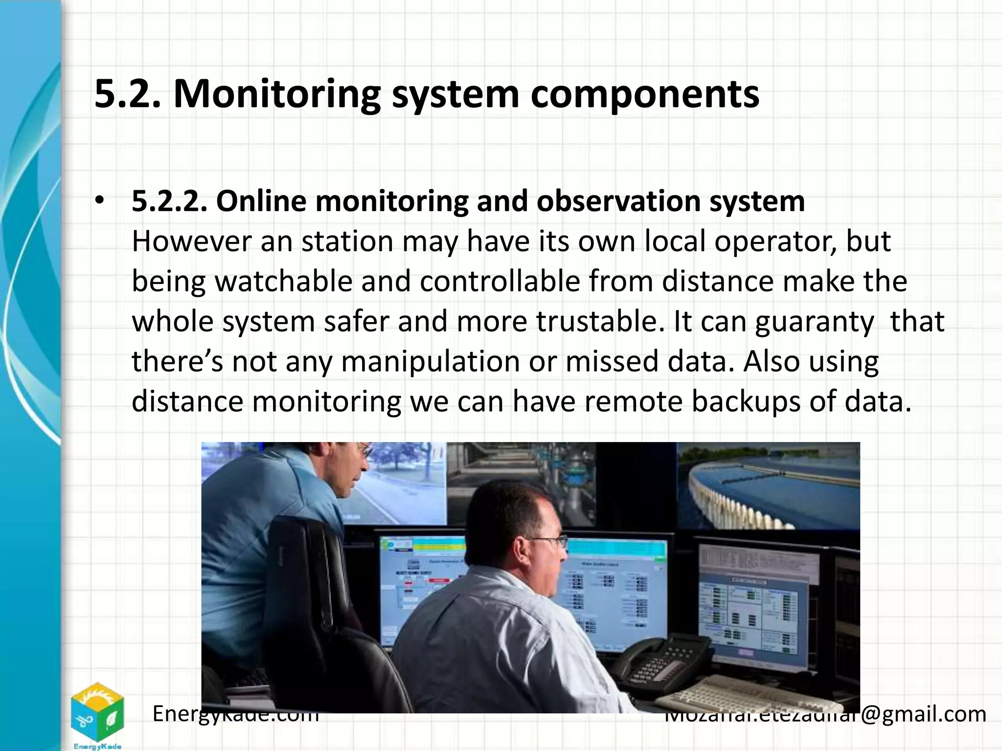 Energykade.com Mozaffar.etezadifar@gmail.com
5.2. Monitoring system components
• 5.2.2. Online monitoring and observation system
However an station may have its own local operator, but
being watchable and controllable from distance make the
whole system safer and more trustable. It can guaranty that
there’s not any manipulation or missed data. Also using
distance monitoring we can have remote backups of data.
 