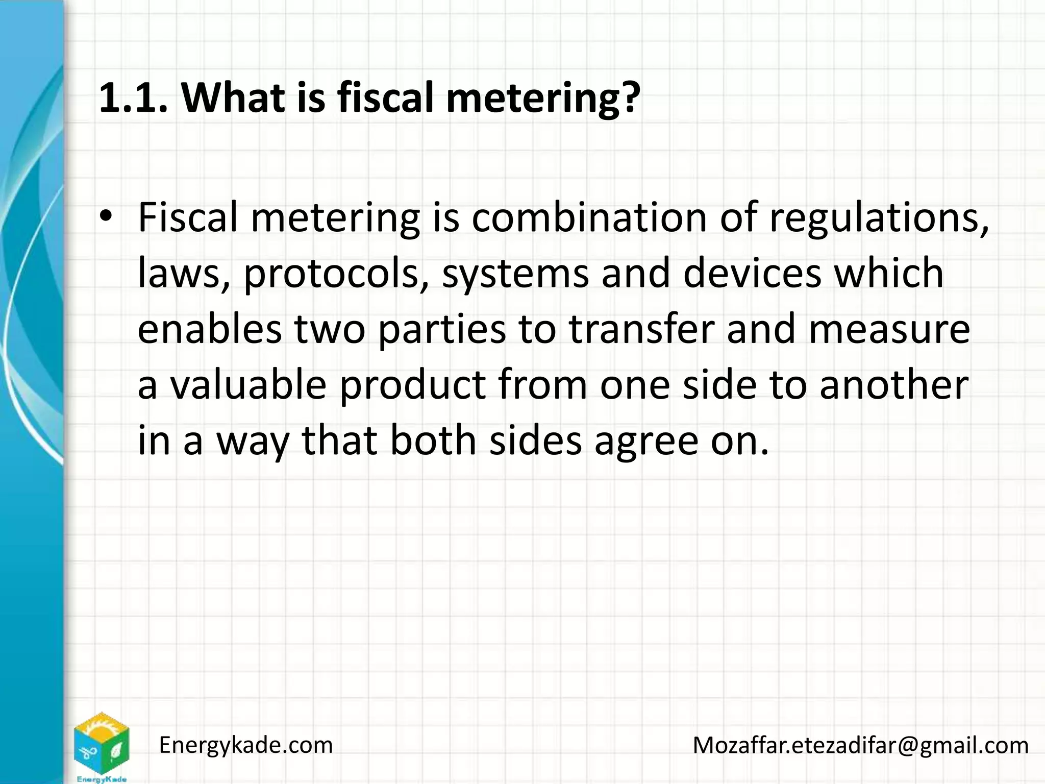 Energykade.com Mozaffar.etezadifar@gmail.com
1.1. What is fiscal metering?
• Fiscal metering is combination of regulations,
laws, protocols, systems and devices which
enables two parties to transfer and measure
a valuable product from one side to another
in a way that both sides agree on.
 