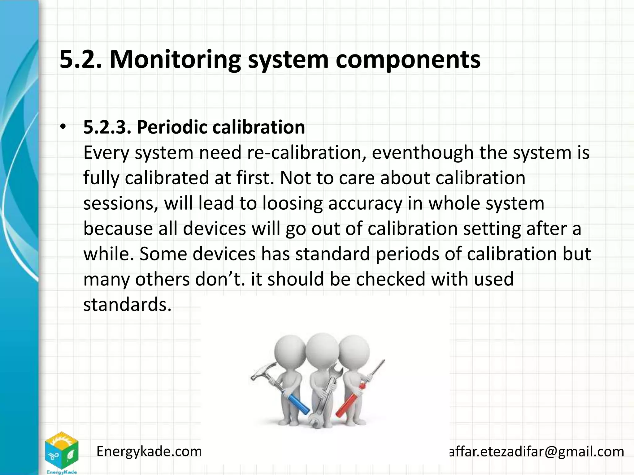 Energykade.com Mozaffar.etezadifar@gmail.com
5.2. Monitoring system components
• 5.2.3. Periodic calibration
Every system need re-calibration, eventhough the system is
fully calibrated at first. Not to care about calibration
sessions, will lead to loosing accuracy in whole system
because all devices will go out of calibration setting after a
while. Some devices has standard periods of calibration but
many others don’t. it should be checked with used
standards.
 
