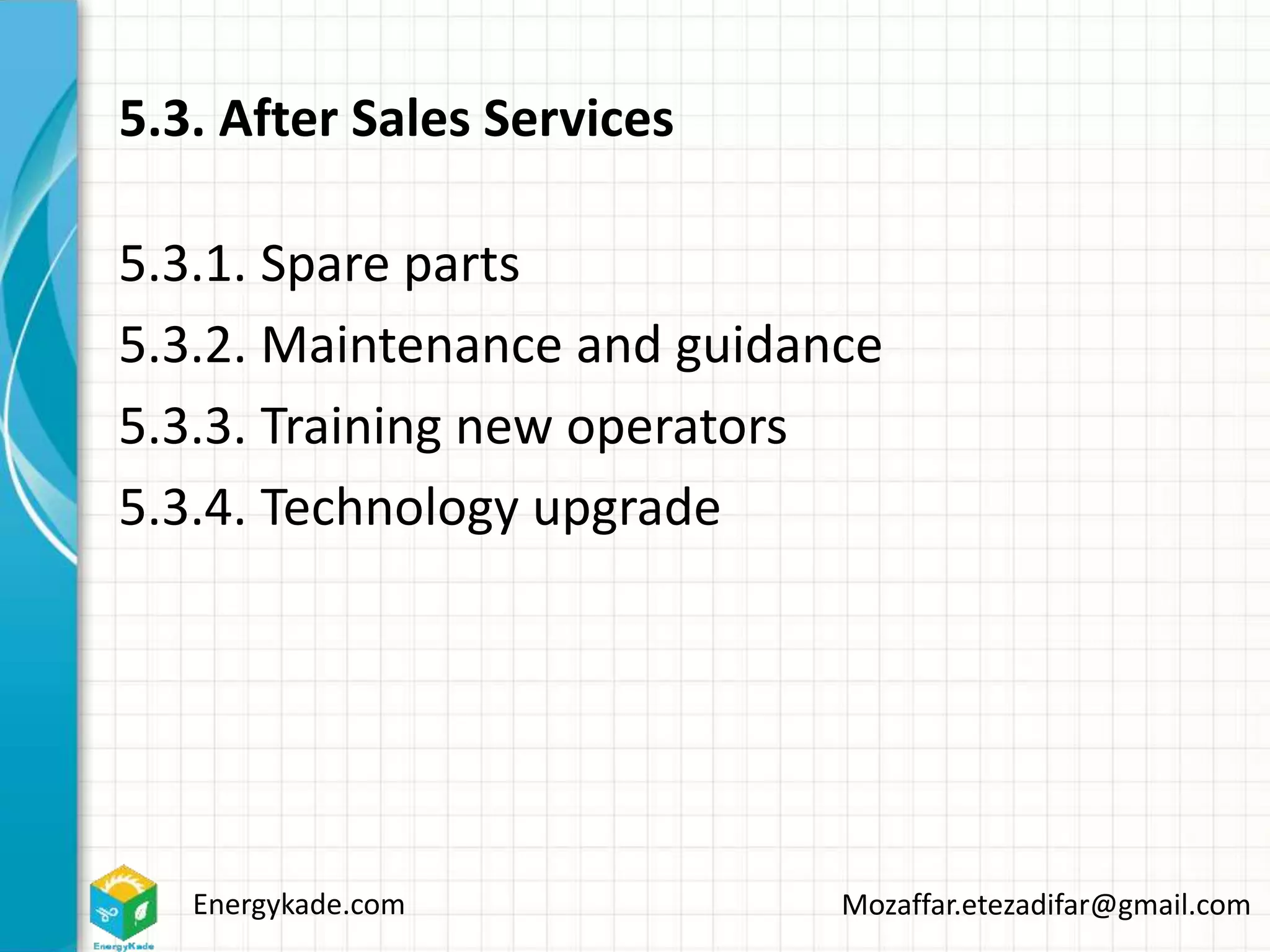 Energykade.com Mozaffar.etezadifar@gmail.com
5.3. After Sales Services
5.3.1. Spare parts
5.3.2. Maintenance and guidance
5.3.3. Training new operators
5.3.4. Technology upgrade
 
