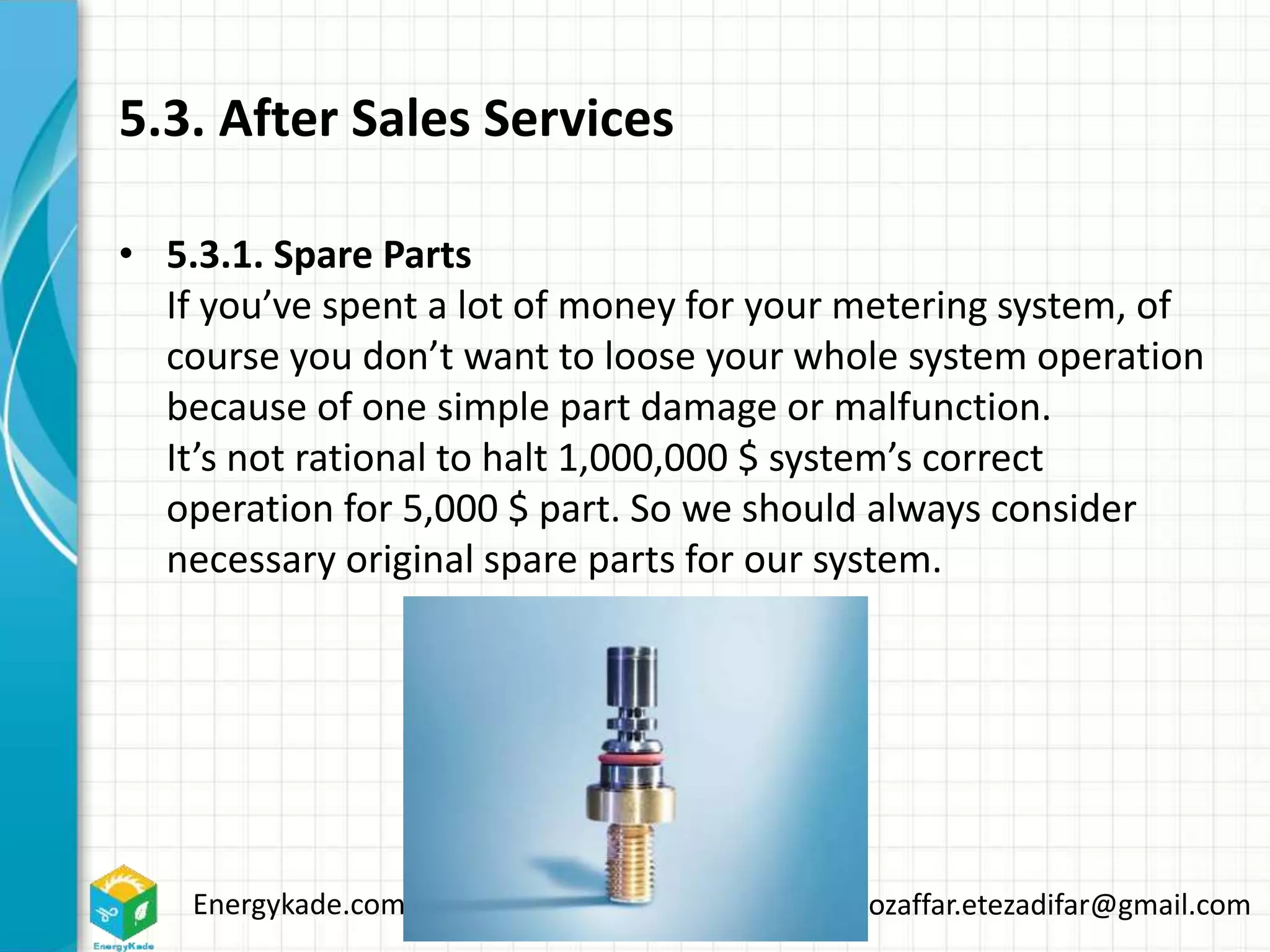 Energykade.com Mozaffar.etezadifar@gmail.com
5.3. After Sales Services
• 5.3.1. Spare Parts
If you’ve spent a lot of money for your metering system, of
course you don’t want to loose your whole system operation
because of one simple part damage or malfunction.
It’s not rational to halt 1,000,000 $ system’s correct
operation for 5,000 $ part. So we should always consider
necessary original spare parts for our system.
 
