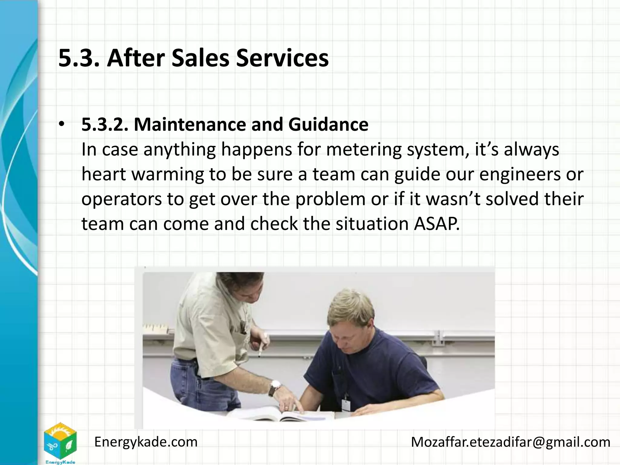 Energykade.com Mozaffar.etezadifar@gmail.com
5.3. After Sales Services
• 5.3.2. Maintenance and Guidance
In case anything happens for metering system, it’s always
heart warming to be sure a team can guide our engineers or
operators to get over the problem or if it wasn’t solved their
team can come and check the situation ASAP.
 