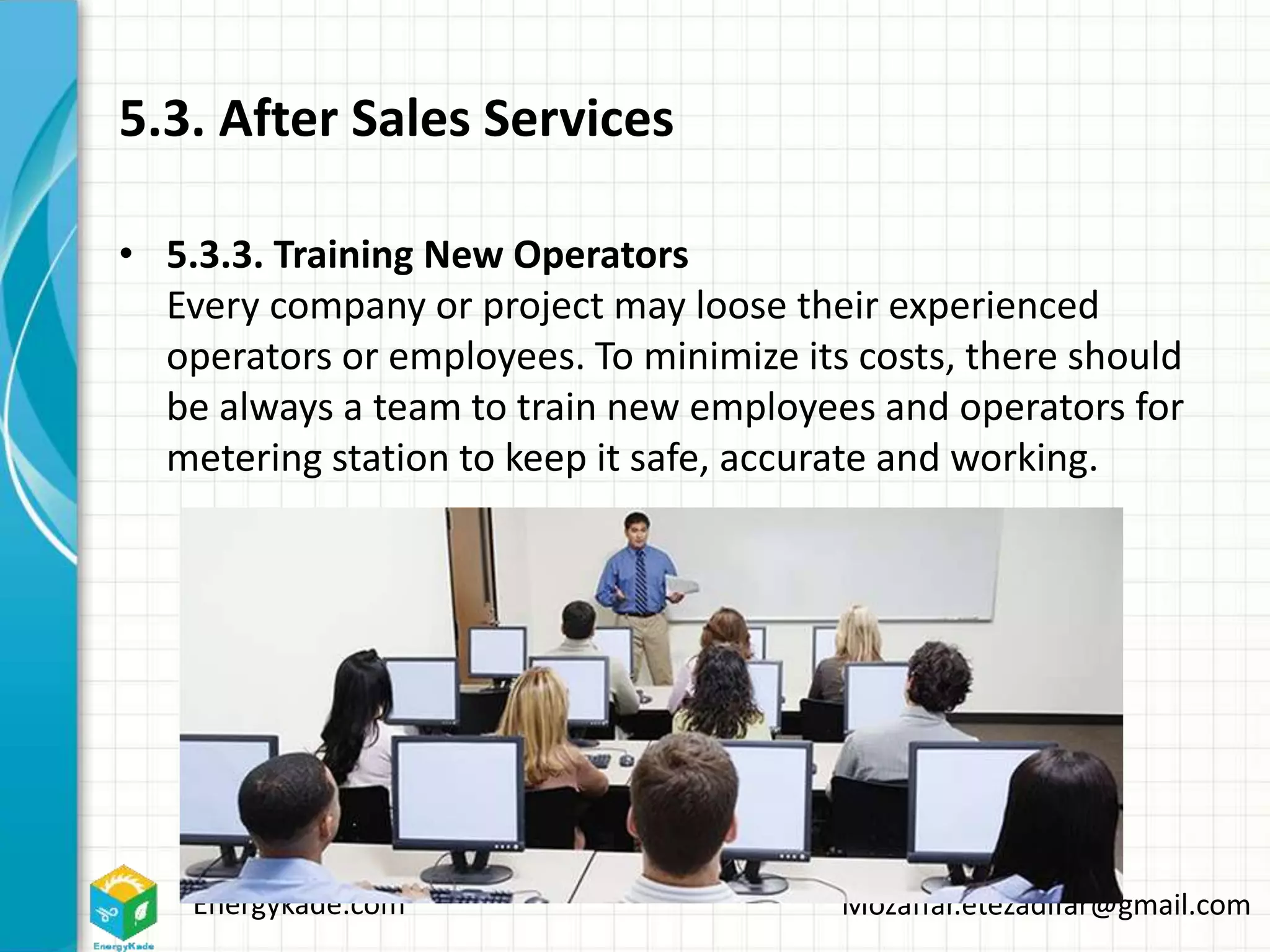 Energykade.com Mozaffar.etezadifar@gmail.com
5.3. After Sales Services
• 5.3.3. Training New Operators
Every company or project may loose their experienced
operators or employees. To minimize its costs, there should
be always a team to train new employees and operators for
metering station to keep it safe, accurate and working.
 
