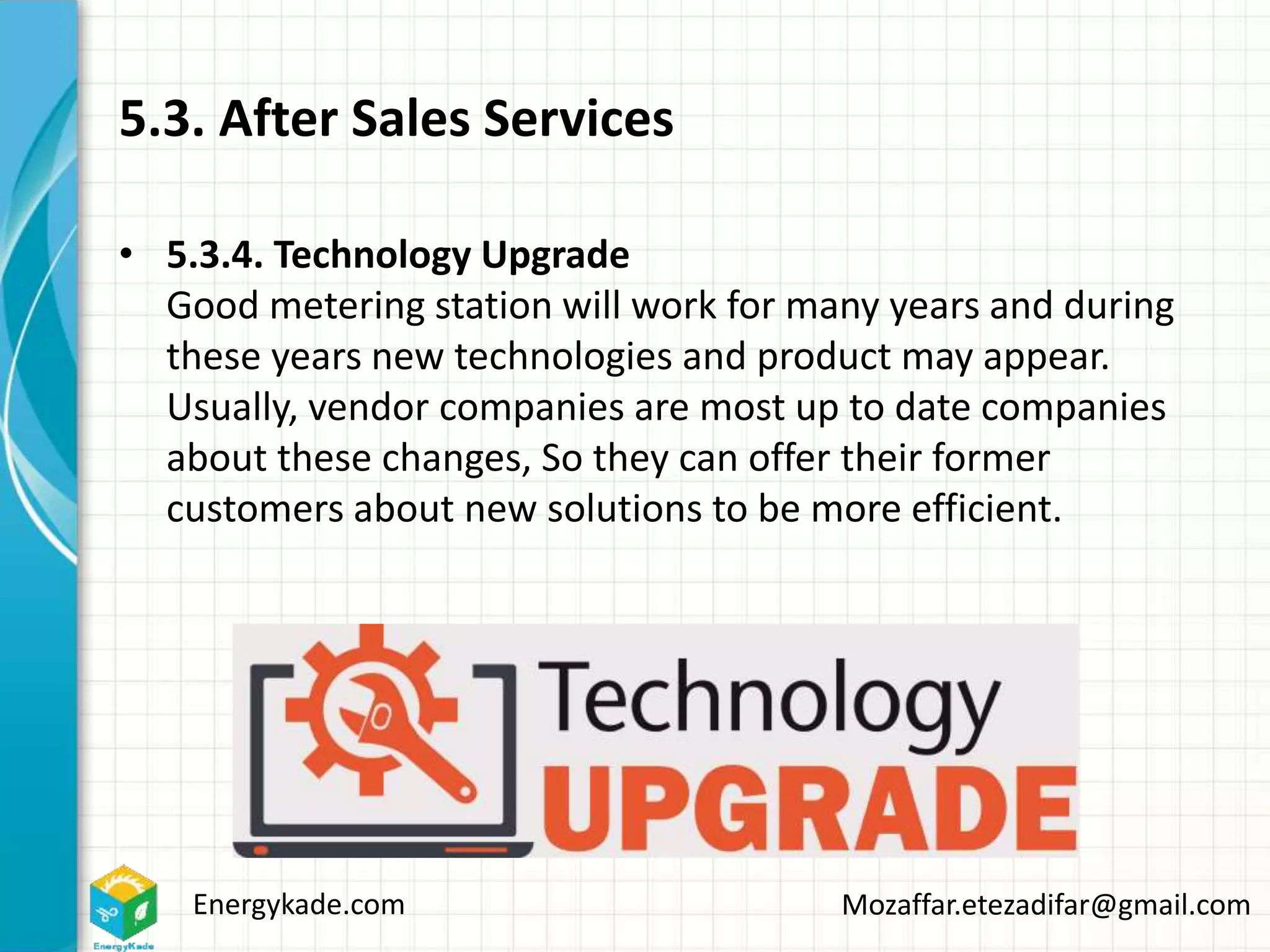 Energykade.com Mozaffar.etezadifar@gmail.com
5.3. After Sales Services
• 5.3.4. Technology Upgrade
Good metering station will work for many years and during
these years new technologies and product may appear.
Usually, vendor companies are most up to date companies
about these changes, So they can offer their former
customers about new solutions to be more efficient.
 