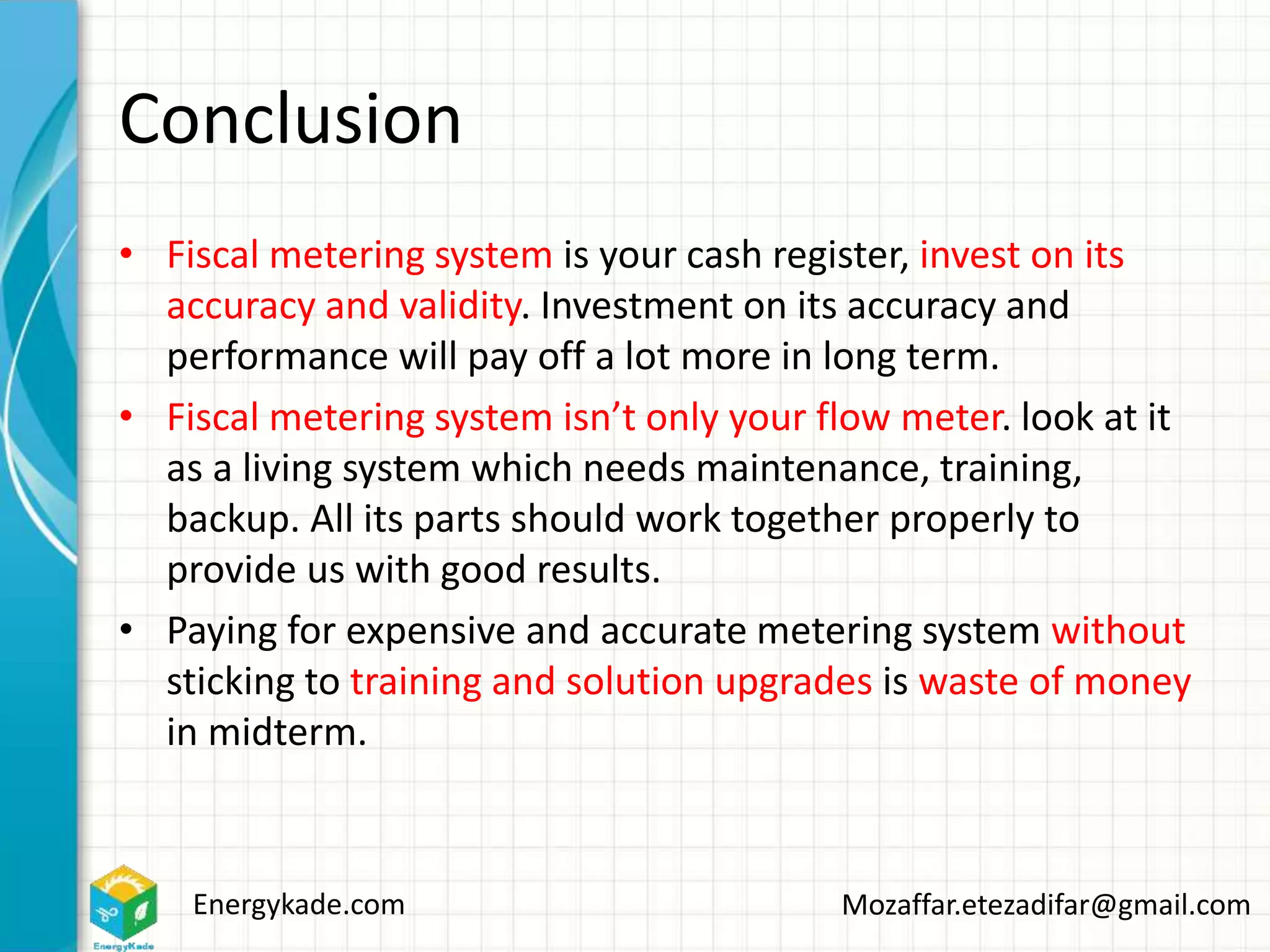 Energykade.com Mozaffar.etezadifar@gmail.com
Conclusion
• Fiscal metering system is your cash register, invest on its
accuracy and validity. Investment on its accuracy and
performance will pay off a lot more in long term.
• Fiscal metering system isn’t only your flow meter. look at it
as a living system which needs maintenance, training,
backup. All its parts should work together properly to
provide us with good results.
• Paying for expensive and accurate metering system without
sticking to training and solution upgrades is waste of money
in midterm.
 