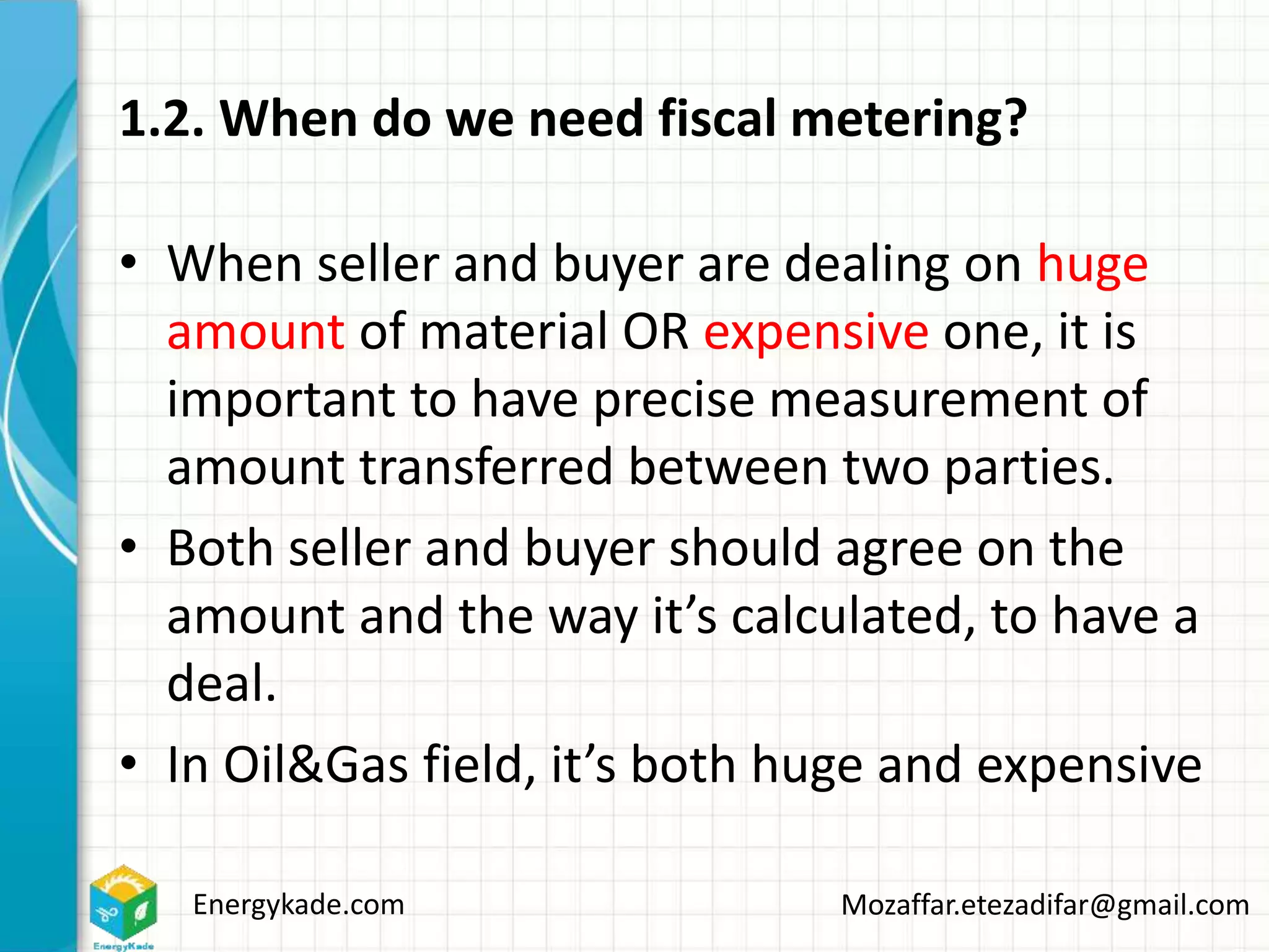 Energykade.com Mozaffar.etezadifar@gmail.com
1.2. When do we need fiscal metering?
• When seller and buyer are dealing on huge
amount of material OR expensive one, it is
important to have precise measurement of
amount transferred between two parties.
• Both seller and buyer should agree on the
amount and the way it’s calculated, to have a
deal.
• In Oil&Gas field, it’s both huge and expensive
 