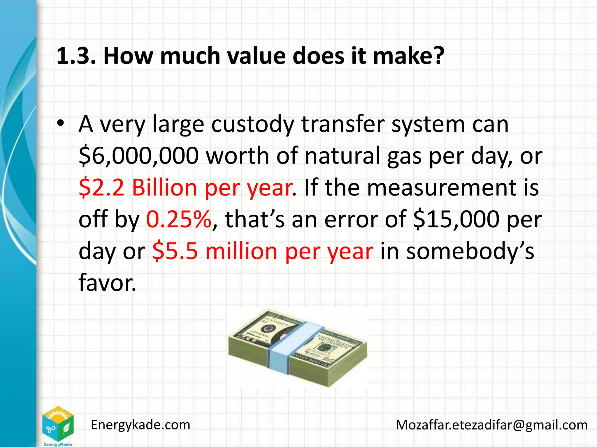 Energykade.com Mozaffar.etezadifar@gmail.com
1.3. How much value does it make?
• A very large custody transfer system can
$6,000,000 worth of natural gas per day, or
$2.2 Billion per year. If the measurement is
off by 0.25%, that’s an error of $15,000 per
day or $5.5 million per year in somebody’s
favor.
 