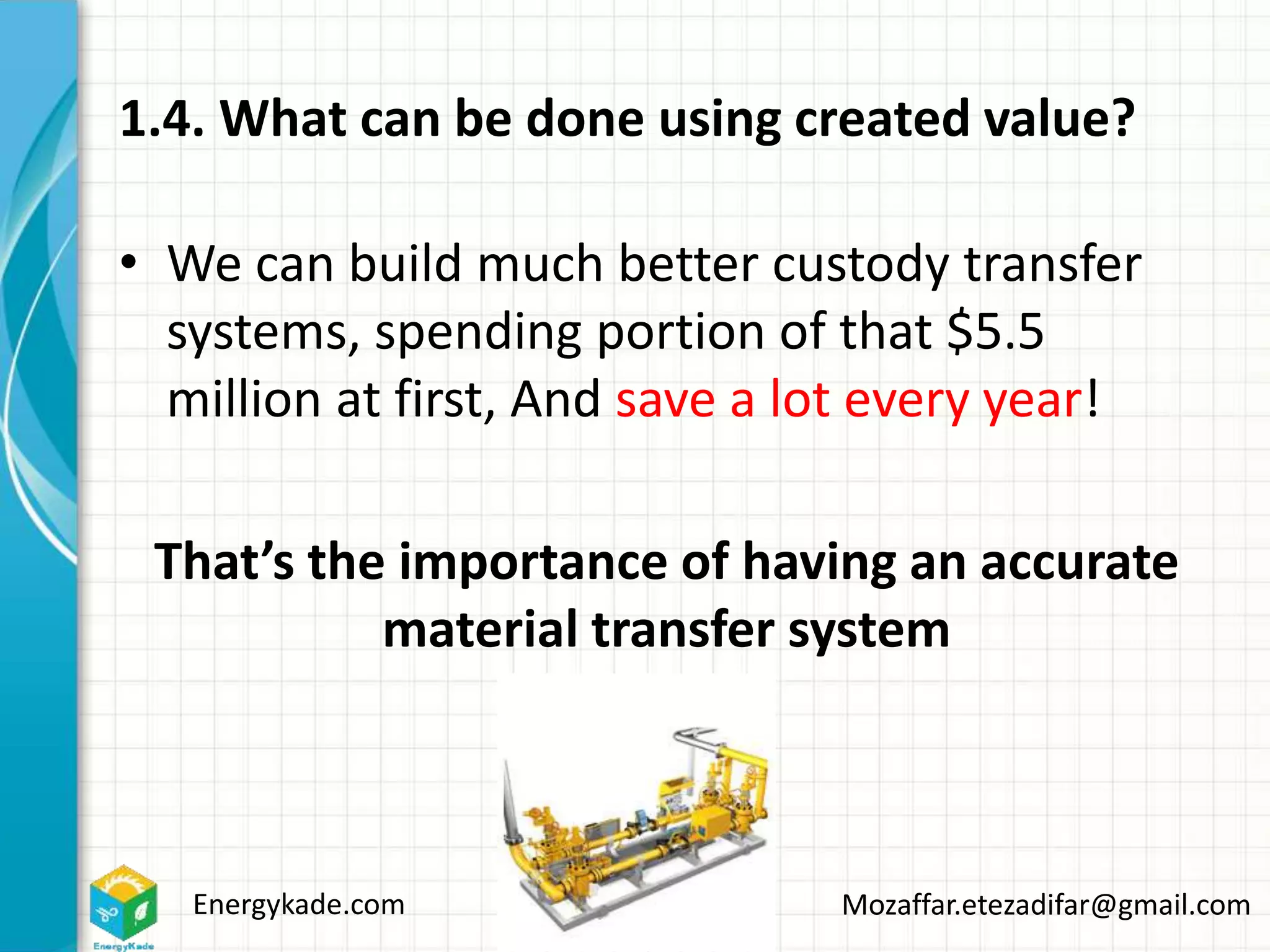 Energykade.com Mozaffar.etezadifar@gmail.com
1.4. What can be done using created value?
• We can build much better custody transfer
systems, spending portion of that $5.5
million at first, And save a lot every year!
That’s the importance of having an accurate
material transfer system
 