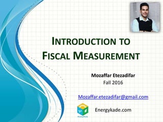INTRODUCTION TO
FISCAL MEASUREMENT
Mozaffar Etezadifar
Fall 2016
Mozaffar.etezadifar@gmail.com
Energykade.com
 