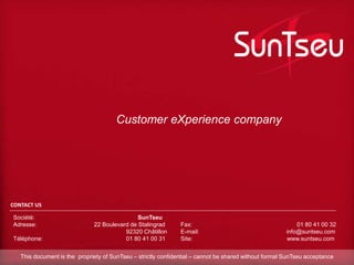 CONTACT US
Société: SunTseu
Adresse: 22 Boulevard de Stalingrad
92320 Châtillon
Téléphone: 01 80 41 00 31
Fax: 01 80 41 00 32
E-mail: info@suntseu.com
Site: www.suntseu.com
Customer eXperience company
This document is the propriety of SunTseu – strictly confidential – cannot be shared without formal SunTseu acceptance
 