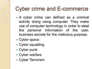 Cyber crime and E-commerce
 A cyber crime can defined as a criminal
activity doing using computer. They make
use of computer technology in order to steal
the personal information of the user,
business secrets for the malicious purpose.
 Cyber space
 Cyber squatting
 Cyber punk
 Cyber warfare
 Cyber Terrorism
 