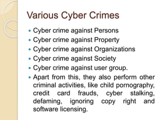 Various Cyber Crimes
 Cyber crime against Persons
 Cyber crime against Property
 Cyber crime against Organizations
 Cyber crime against Society
 Cyber crime against user group.
 Apart from this, they also perform other
criminal activities, like child pornography,
credit card frauds, cyber stalking,
defaming, ignoring copy right and
software licensing.
 