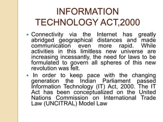  Connectivity via the Internet has greatly
abridged geographical distances and made
communication even more rapid. While
activities in this limitless new universe are
increasing incessantly, the need for laws to be
formulated to govern all spheres of this new
revolution was felt.
 In order to keep pace with the changing
generation the Indian Parliament passed
Information Technology (IT) Act, 2000. The IT
Act has been conceptualized on the United
Nations Commission on International Trade
Law (UNCITRAL) Model Law
INFORMATION
TECHNOLOGY ACT,2000
 