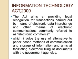  The Act aims at providing legal
recognition for transactions carried out
by means of electronic data interchange
and other means of electronic
communications commonly referred to
as "electronic commerce"
 which involve the use of alternative to
paper based methods of communication
and storage of information and aims at
facilitating electronic filing of documents
with the government agencies.
INFORMATION TECHNOLOGY
ACT,2000
 