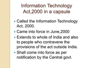 Information Technology
Act,2000 in a capsule
 Called the Information Technology
Act, 2000.
 Came into force in June,2000
 Extends to whole of India and also
to people who contravene the
provisions of the act outside India.
 Shall come into force as per
notification by the Central govt.
 
