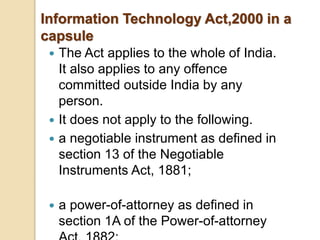  The Act applies to the whole of India.
It also applies to any offence
committed outside India by any
person.
 It does not apply to the following.
 a negotiable instrument as defined in
section 13 of the Negotiable
Instruments Act, 1881;
 a power-of-attorney as defined in
section 1A of the Power-of-attorney
Information Technology Act,2000 in a
capsule
 