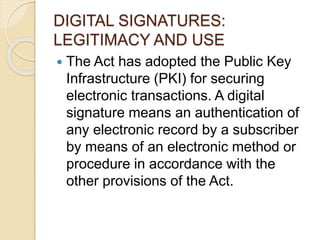 DIGITAL SIGNATURES:
LEGITIMACY AND USE
 The Act has adopted the Public Key
Infrastructure (PKI) for securing
electronic transactions. A digital
signature means an authentication of
any electronic record by a subscriber
by means of an electronic method or
procedure in accordance with the
other provisions of the Act.
 