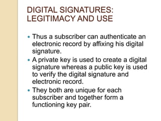  Thus a subscriber can authenticate an
electronic record by affixing his digital
signature.
 A private key is used to create a digital
signature whereas a public key is used
to verify the digital signature and
electronic record.
 They both are unique for each
subscriber and together form a
functioning key pair.
DIGITAL SIGNATURES:
LEGITIMACY AND USE
 